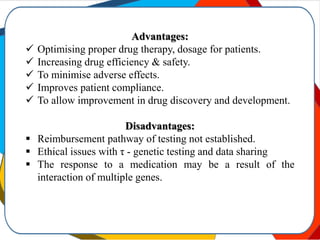 Advantages:
 Optimising proper drug therapy, dosage for patients.
 Increasing drug efficiency & safety.
 To minimise adverse effects.
 Improves patient compliance.
 To allow improvement in drug discovery and development.
Disadvantages:
 Reimbursement pathway of testing not established.
 Ethical issues with τ - genetic testing and data sharing
 The response to a medication may be a result of the
interaction of multiple genes.
 