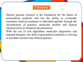 Conclusion
Human genome research is the foundation for the future of
personalised medicine and has the ability to eventually
customise medical treatment to individual patients through the
incorporation of genetics, molecular profiles and clinical
characteristics in treatment determination.
With the use of risk algorithms molecular diagnostics and
targeted therapies, the field of personalised medicine is striving
to translate research into clinical practice.
 