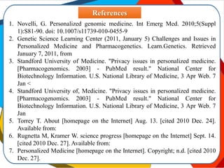 1. Novelli, G. Personalized genomic medicine. Int Emerg Med. 2010;5(Suppl
1):S81-90. doi: 10.1007/s11739-010-0455-9
2. Genetic Science Learning Center (2011, January 5) Challenges and Issues in
Personalized Medicine and Pharmacogenetics. Learn.Genetics. Retrieved
January 7, 2011, from
3. Standford University of Medicine. "Privacy issues in personalized medicine.
[Pharmacogenomics. 2003] - PubMed result." National Center for
Biotechnology Information. U.S. National Library of Medicine, 3 Apr Web. 7
Jan <
4. Standford University of, Medicine. "Privacy issues in personalized medicine.
[Pharmacogenomics. 2003] - PubMed result." National Center for
Biotechnology Information. U.S. National Library of Medicine, 3 Apr Web. 7
Jan
5. Torrey T. About [homepage on the Internet] Aug. 13. [cited 2010 Dec. 24].
Available from:
6. Rugnetta M, Kramer W. science progress [homepage on the Internet] Sept. 14.
[cited 2010 Dec. 27]. Available from:
7. Personalized Medicine [homepage on the Internet]. Copyright; n.d. [cited 2010
Dec. 27].
References
 