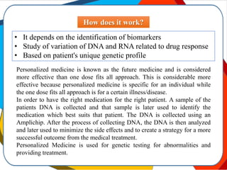 How does it work?
• It depends on the identification of biomarkers
• Study of variation of DNA and RNA related to drug response
• Based on patient's unique genetic profile
Personalized medicine is known as the future medicine and is considered
more effective than one dose fits all approach. This is considerable more
effective because personalized medicine is specific for an individual while
the one dose fits all approach is for a certain illness/disease.
In order to have the right medication for the right patient. A sample of the
patients DNA is collected and that sample is later used to identify the
medication which best suits that patient. The DNA is collected using an
Amplichip. After the process of collecting DNA, the DNA is then analyzed
and later used to minimize the side effects and to create a strategy for a more
successful outcome from the medical treatment.
Personalized Medicine is used for genetic testing for abnormalities and
providing treatment.
 