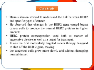 Case Study
• Dennis slamon worked to understand the link between HER2
and specific types of cancer.
• He observed that changes in the HER2 gene caused breast
cancer cells to produce the normal HER2 proteins in higher
amounts.
• HER2 protein overexpression used both as marker of
aggressive disease as well as a target for treatment.
• It was the first molecularly targeted cancer therapy designed
to shut off the HER 2 gene, making
• the cancerous cells grow more slowly and without damaging
normal tissue.
 