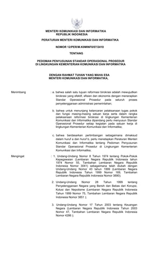 MENTERI KOMUNIKASI DAN INFORMATIKA
REPUBLIK INDONESIA
PERATURAN MENTERI KOMUNIKASI DAN INFORMATIKA
NOMOR 12/PER/M.K0MINF0/07/2410
TENTANG
PEDOMAN PENYUSUNAN STANDAR OPERASIONAL PROSEDUR
DI LINGKUNGAN KEMENTERIAN KOMUNIKASI DAN INFORMATIKA
DENGAN RAHMAT TUHAN YANG MAHA ESA
MENTERI KOMUNIKASI DAN INFORMATIKA,
Menimbang : a. bahwa salah satu tujuan reformasi birokrasi adalah mewujudkan
birokrasi yang efektif, efisien dan ekonomis dengan menerapkan
Standar Operasional Prosedur pada seluruh proses
penyelenggaraan administrasi pemerintahan;
b. bahwa untuk menunjang kelancaran pelaksanaan tugas pokok
dan fungsi masing-masing satuan kerja serta dalam rangka
pelaksanaan reformasi birokrasi di lingkungan Kementerian
Komunikasi dan Informatika dipandang perlu menyusun Standar
Operasional Prosedur setiap kegiatan pada satuan kerja di
lingkungan Kementerian Komunikasi dan Informatika;
c. bahwa berdasarkan pertimbangan sebagaimana dimaksud
dalam huruf a dan huruf b, perlu menetapkan Peraturan Menteri
Komunikasi dan Informatika tentang Pedoman Penyusunan
Standar Operasional Prosedur di Lingkungan Kementerian
Komunikasi dan Informatika;
Mengingat : 1. Undang-Undang Nomor 8 Tahun 1974 tentang Pokok-Pokok
Kepegawaian (Lembaran Negara Republik Indonesia tahun
1974 Nomor 55, Tambahan Lembaran Negara Republik
Indonesia Nomor 3041) sebagaimana telah diubah dengan
Undang-Undang Nomor 43 tahun 1999 (Lembaran Negara
Republik Indonesia Tahun 1999 Nomor 169, Tambahan
Lembaran Negara Republik Indonesia Nomor 3890);
2. Undang-Undang Nomor 28 Tahun 1999 tentang
Penyelenggaraan Negara yang Bersih dan Bebas dari Korupsi,
Kolusi dan Nepotisme (Lembaran Negara Republik Indonesia
Tahun 1999 Nomor 75, Tambahan Lembaran Negara Republik
Indonesia Nomor 3851 );
3. Undang-Undang Nomor 17 Tahun 2003 tentang Keuangan
Negara (Lembaran Negara Republik Indonesia Tahun 2003
Nomor 47, Tambahan Lembaran Negara Republik Indonesia
Nomor 4286 );
 