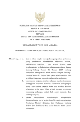 PERATURAN MENTERI KELAUTAN DAN PERIKANAN
REPUBLIK INDONESIA
NOMOR 35/PERMEN-KP/2015
TENTANG
SISTEM DAN SERTIFIKASI HAK ASASI MANUSIA
PADA USAHA PERIKANAN
DENGAN RAHMAT TUHAN YANG MAHA ESA
MENTERI KELAUTAN DAN PERIKANAN REPUBLIK INDONESIA,
Menimbang : a. bahwa dalam rangka mewujudkan pengelolaan perikanan
yang berkeadilan, memberikan kepastian hukum,
memberikan manfaat, dan sesuai dengan asas
pembangunan berkelanjutan sebagaimana diatur dalam
Undang-Undang Nomor 31 Tahun 2004 tentang
Perikanan, sebagaimana telah diubah dengan Undang-
Undang Nomor 45 Tahun 2009, perlu adanya sistem dan
sertifikasi hak asasi manusia pada usaha perikanan;
b. bahwa pada kegiatan usaha perikanan masih ditemukan
pelanggaran hak asasi manusia, antara lain perdagangan
orang, kerja paksa, pekerja anak, dan standar kondisi
kelayakan kerja yang tidak sesuai dengan peraturan
perundang-undangan terkait hak asasi manusia dan
ketenagakerjaan;
c. bahwa berdasarkan pertimbangan sebagaimana
dimaksud pada huruf a dan huruf b, perlu menetapkan
Peraturan Menteri Kelautan dan Perikanan tentang
Sistem dan Sertifikasi Hak Asasi Manusia Pada Usaha
Perikanan;
 