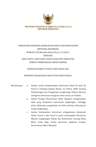 PERATURAN MENTERI LINGKUNGAN HIDUP DAN KEHUTANAN
REPUBLIK INDONESIA
NOMOR P.59/Menlhk/Setjen/Kum.1/7/2016
TENTANG
BAKU MUTU LINDI BAGI USAHA DAN/ATAU KEGIATAN
TEMPAT PEMROSESAN AKHIR SAMPAH
DENGAN RAHMAT TUHAN YANG MAHA ESA
MENTERI LINGKUNGAN HIDUP DAN KEHUTANAN,
Menimbang : a. bahwa untuk melaksanakan ketentuan Pasal 20 ayat (2)
huruf b Undang-undang Nomor 32 Tahun 2009 tentang
Perlindungan dan Pengelolaan Lingkungan Hidup, Menteri
mengatur ketentuan mengenai baku mutu air limbah;
b. bahwa Tempat Pemrosesan Akhir Sampah menghasilkan
lindi yang berpotensi mencemari lingkungan, sehingga
perlu dilakukan pengolahan air lindi sebelum dibuang ke
media lingkungan;
c. bahwa berdasarkan ketentuan sebagaimana dimaksud
dalam huruf a dan huruf b, perlu menetapkan Peraturan
Menteri Lingkungan Hidup dan Kehutanan tentang Baku
Mutu Lindi Bagi Usaha dan/atau Kegiatan Tempat
Pemrosesan Akhir Sampah;
 