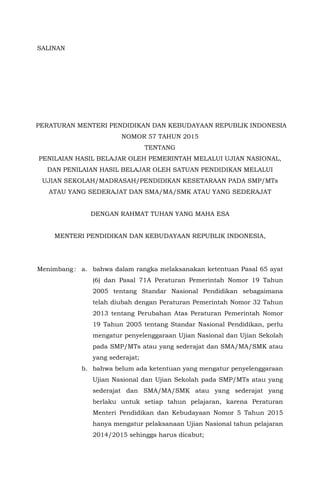 SALINAN
PERATURAN MENTERI PENDIDIKAN DAN KEBUDAYAAN REPUBLIK INDONESIA
NOMOR 57 TAHUN 2015
TENTANG
PENILAIAN HASIL BELAJAR OLEH PEMERINTAH MELALUI UJIAN NASIONAL,
DAN PENILAIAN HASIL BELAJAR OLEH SATUAN PENDIDIKAN MELALUI
UJIAN SEKOLAH/MADRASAH/PENDIDIKAN KESETARAAN PADA SMP/MTs
ATAU YANG SEDERAJAT DAN SMA/MA/SMK ATAU YANG SEDERAJAT
DENGAN RAHMAT TUHAN YANG MAHA ESA
MENTERI PENDIDIKAN DAN KEBUDAYAAN REPUBLIK INDONESIA,
Menimbang : a. bahwa dalam rangka melaksanakan ketentuan Pasal 65 ayat
(6) dan Pasal 71A Peraturan Pemerintah Nomor 19 Tahun
2005 tentang Standar Nasional Pendidikan sebagaimana
telah diubah dengan Peraturan Pemerintah Nomor 32 Tahun
2013 tentang Perubahan Atas Peraturan Pemerintah Nomor
19 Tahun 2005 tentang Standar Nasional Pendidikan, perlu
mengatur penyelenggaraan Ujian Nasional dan Ujian Sekolah
pada SMP/MTs atau yang sederajat dan SMA/MA/SMK atau
yang sederajat;
b. bahwa belum ada ketentuan yang mengatur penyelenggaraan
Ujian Nasional dan Ujian Sekolah pada SMP/MTs atau yang
sederajat dan SMA/MA/SMK atau yang sederajat yang
berlaku untuk setiap tahun pelajaran, karena Peraturan
Menteri Pendidikan dan Kebudayaan Nomor 5 Tahun 2015
hanya mengatur pelaksanaan Ujian Nasional tahun pelajaran
2014/2015 sehingga harus dicabut;
 