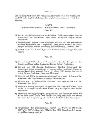 Pasal 22

Kementerian Pendidikan dan Kebudayaan Republik Indonesia memetakan
hasil UN pada tingkat sekolah/madrasah, kabupaten/kota, provinsi, dan
nasional.

                           BAB VII
       BAHAN UJIAN SEKOLAH/MADRASAH DAN UJIAN NASIONAL
                               Pasal 23

(1) Satuan pendidikan menyusun naskah soal US/M berdasarkan Standar
    Kompetensi dan Kompetensi Dasar dalam Kurikulum Tingkat Satuan
    Pendidikan.
(2) Penyelenggara Tingkat Pusat menyusun naskah soal UN berdasarkan
    Standar Kompetensi dan Kompetensi Dasar dalam Standar Isi sesuai
    dengan Peraturan Menteri Pendidikan Nasional Nomor 22 Tahun 2006.
(3) Naskah soal UN sebelum digunakan diklasifikasikan sebagai dokumen
    negara.

                               Pasal 24

(1) Kisi-kisi soal US/M disusun berdasarkan Standar Kompetensi dan
    Kompetensi Dasar dalam Kurikulum Tingkat Satuan Pendidikan.
(2) Kisi-kisi soal UN disusun berdasarkan Standar Kompetensi dan
    Kompetensi Dasar sebagaimana tercantum dalam lampiran Peraturan
    Menteri Pendidikan Nasional Nomor 22 tahun 2006 tentang Standar Isi
    untuk Satuan Pendidikan Dasar dan Menengah.
(3) Kisi-kisi soal US/M sebagaimana dimaksud pada ayat (1) disusun dan
    ditetapkan oleh satuan pendidikan yang bersangkutan.
(4) Kisi-kisi soal UN sebagaimana dimaksud pada ayat (2) disusun dan
    ditetapkan oleh BSNP.
(5) Ketentuan tentang penyiapan, penggandaan, dan distribusi bahan US/M
    diatur lebih lanjut dalam POS US/M yang ditetapkan oleh satuan
    pendidikan.
(6) Ketentuan tentang penyiapan, penggandaan, dan distribusi bahan UN
    diatur lebih lanjut dalam POS Pencetakan yang ditetapkan oleh Badan
    Penelitian dan Pengembangan Kementerian Pendidikan dan Kebudayaan.

                               Pasal 25

(1) Penggandaan dan pendistribusian naskah soal US/M SD/MI, SDLB,
    SMP/MTs, SMPLB, SMA/MA, SMALB, dan SMK dilakukan oleh satuan
    pendidikan masing-masing.

                                  10 
 