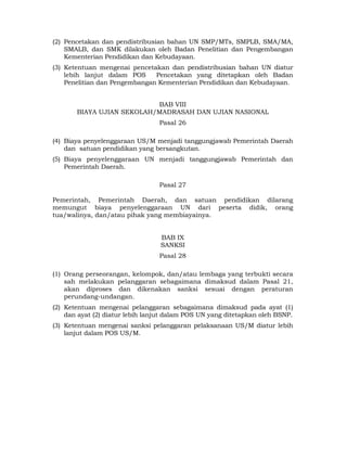 (2) Pencetakan dan pendistribusian bahan UN SMP/MTs, SMPLB, SMA/MA,
    SMALB, dan SMK dilakukan oleh Badan Penelitian dan Pengembangan
    Kementerian Pendidikan dan Kebudayaan.
(3) Ketentuan mengenai pencetakan dan pendistribusian bahan UN diatur
    lebih lanjut dalam POS     Pencetakan yang ditetapkan oleh Badan
    Penelitian dan Pengembangan Kementerian Pendidikan dan Kebudayaan.


                           BAB VIII
       BIAYA UJIAN SEKOLAH/MADRASAH DAN UJIAN NASIONAL
                                 Pasal 26

(4) Biaya penyelenggaraan US/M menjadi tanggungjawab Pemerintah Daerah
    dan satuan pendidikan yang bersangkutan.
(5) Biaya penyelenggaraan UN menjadi tanggungjawab Pemerintah dan
    Pemerintah Daerah.

                                 Pasal 27

Pemerintah, Pemerintah Daerah, dan satuan pendidikan dilarang
memungut biaya penyelenggaraan UN dari peserta didik, orang
tua/walinya, dan/atau pihak yang membiayainya.


                                  BAB IX
                                  SANKSI
                                 Pasal 28

(1) Orang perseorangan, kelompok, dan/atau lembaga yang terbukti secara
    sah melakukan pelanggaran sebagaimana dimaksud dalam Pasal 21,
    akan diproses dan dikenakan sanksi sesuai dengan peraturan
    perundang-undangan.
(2) Ketentuan mengenai pelanggaran sebagaimana dimaksud pada ayat (1)
    dan ayat (2) diatur lebih lanjut dalam POS UN yang ditetapkan oleh BSNP.
(3) Ketentuan mengenai sanksi pelanggaran pelaksanaan US/M diatur lebih
    lanjut dalam POS US/M.




                                     11 
 