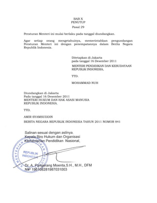 BAB X
                               PENUTUP
                                Pasal 29

Peraturan Menteri ini mulai berlaku pada tanggal diundangkan.

Agar setiap orang mengetahuinya, memerintahkan pengundangan
Peraturan Menteri ini dengan penempatannya dalam Berita Negara
Republik Indonesia.


                                Ditetapkan di Jakarta
                                pada tanggal 16 Desember 2011
                                MENTERI PENDIDIKAN DAN KEBUDAYAAN
                                REPUBLIK INDONESIA,

                                TTD.

                                MOHAMMAD NUH


Diundangkan di Jakarta
Pada tanggal 16 Desember 2011
MENTERI HUKUM DAN HAK ASASI MANUSIA
REPUBLIK INDONESIA,

TTD.

AMIR SYAMSUDDIN
BERITA NEGARA REPUBLIK INDONESIA TAHUN 2011 NOMOR 841




                                   12 
 