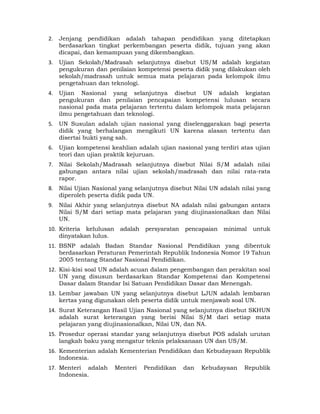 2.   Jenjang pendidikan adalah tahapan pendidikan yang ditetapkan
     berdasarkan tingkat perkembangan peserta didik, tujuan yang akan
     dicapai, dan kemampuan yang dikembangkan.
3.   Ujian Sekolah/Madrasah selanjutnya disebut US/M adalah kegiatan
     pengukuran dan penilaian kompetensi peserta didik yang dilakukan oleh
     sekolah/madrasah untuk semua mata pelajaran pada kelompok ilmu
     pengetahuan dan teknologi.
4.   Ujian Nasional yang selanjutnya disebut UN adalah kegiatan
     pengukuran dan penilaian pencapaian kompetensi lulusan secara
     nasional pada mata pelajaran tertentu dalam kelompok mata pelajaran
     ilmu pengetahuan dan teknologi.
5.   UN Susulan adalah ujian nasional yang diselenggarakan bagi peserta
     didik yang berhalangan mengikuti UN karena alasan tertentu dan
     disertai bukti yang sah.
6.   Ujian kompetensi keahlian adalah ujian nasional yang terdiri atas ujian
     teori dan ujian praktik kejuruan.
7.   Nilai Sekolah/Madrasah selanjutnya disebut Nilai S/M adalah nilai
     gabungan antara nilai ujian sekolah/madrasah dan nilai rata-rata
     rapor.
8.   Nilai Ujian Nasional yang selanjutnya disebut Nilai UN adalah nilai yang
     diperoleh peserta didik pada UN.
9.   Nilai Akhir yang selanjutnya disebut NA adalah nilai gabungan antara
     Nilai S/M dari setiap mata pelajaran yang diujinasionalkan dan Nilai
     UN.
10. Kriteria kelulusan    adalah persyaratan    pencapaian   minimal   untuk
    dinyatakan lulus.
11. BSNP adalah Badan Standar Nasional Pendidikan yang dibentuk
    berdasarkan Peraturan Pemerintah Republik Indonesia Nomor 19 Tahun
    2005 tentang Standar Nasional Pendidikan.
12. Kisi-kisi soal UN adalah acuan dalam pengembangan dan perakitan soal
    UN yang disusun berdasarkan Standar Kompetensi dan Kompetensi
    Dasar dalam Standar Isi Satuan Pendidikan Dasar dan Menengah.
13. Lembar jawaban UN yang selanjutnya disebut LJUN adalah lembaran
    kertas yang digunakan oleh peserta didik untuk menjawab soal UN.
14. Surat Keterangan Hasil Ujian Nasional yang selanjutnya disebut SKHUN
    adalah surat keterangan yang berisi Nilai S/M dari setiap mata
    pelajaran yang diujinasionalkan, Nilai UN, dan NA.
15. Prosedur operasi standar yang selanjutnya disebut POS adalah urutan
    langkah baku yang mengatur teknis pelaksanaan UN dan US/M.
16. Kementerian adalah Kementerian Pendidikan dan Kebudayaan Republik
    Indonesia.
17. Menteri adalah       Menteri   Pendidikan   dan   Kebudayaan    Republik
    Indonesia.
                                       3 
 