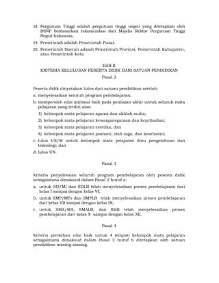 18. Perguruan Tinggi adalah perguruan tinggi negeri yang ditetapkan oleh
    BSNP berdasarkan rekomendasi dari Majelis Rektor Perguruan Tinggi
    Negeri Indonesia.
19. Pemerintah adalah Pemerintah Pusat.
20. Pemerintah Daerah adalah Pemerintah Provinsi, Pemerintah Kabupaten,
    atau Pemerintah Kota.

                           BAB II
   KRITERIA KELULUSAN PESERTA DIDIK DARI SATUAN PENDIDIKAN
                                  Pasal 2

Peserta didik dinyatakan lulus dari satuan pendidikan setelah:
a. menyelesaikan seluruh program pembelajaran;
b. memperoleh nilai minimal baik pada penilaian akhir untuk seluruh mata
   pelajaran yang terdiri atas:
  1) kelompok mata pelajaran agama dan akhlak mulia;
  2) kelompok mata pelajaran kewarganegaraan dan kepribadian;
  3) kelompok mata pelajaran estetika, dan
  4) kelompok mata pelajaran jasmani, olah raga, dan kesehatan;
c. lulus US/M untuk kelompok mata pelajaran ilmu pengetahuan dan
   teknologi; dan
d. lulus UN.

                                  Pasal 3

Kriteria penyelesaian seluruh program pembelajaran oleh peserta didik
sebagaimana dimaksud dalam Pasal 2 huruf a:
a. untuk SD/MI dan SDLB telah menyelesaikan proses pembelajaran dari
   kelas I sampai dengan kelas VI;
b. untuk SMP/MTs dan SMPLB telah menyelesaikan proses pembelajaran
   dari kelas VII sampai dengan kelas IX;
c. untuk SMA/MA, SMALB, dan SMK telah menyelesaikan               proses
   pembelajaran dari kelas X sampai dengan kelas XII.

                                  Pasal 4

Kriteria perolehan nilai baik untuk 4 (empat) kelompok mata pelajaran
sebagaimana dimaksud dalam Pasal 2 huruf b ditetapkan oleh satuan
pendidikan masing-masing.



                                     4 
 