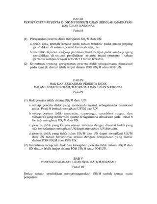 BAB III
PERSYARATAN PESERTA DIDIK MENGIKUTI UJIAN SEKOLAH/MADRASAH
                    DAN UJIAN NASIONAL
                                 Pasal 8

(1) Persyaratan peserta didik mengikuti US/M dan UN:
    a. telah atau pernah berada pada tahun terakhir pada suatu jenjang
       pendidikan di satuan pendidikan tertentu, dan
    b. memiliki laporan lengkap penilaian hasil belajar pada suatu jenjang
       pendidikan di satuan pendidikan tertentu mulai semester I tahun
       pertama sampai dengan semester I tahun terakhir.
(2) Ketentuan tentang persyaratan peserta didik sebagaimana dimaksud
    pada ayat (1) diatur lebih lanjut dalam POS US/M atau POS UN.



                           BAB IV
              HAK DAN KEWAJIBAN PESERTA DIDIK
      DALAM UJIAN SEKOLAH/MADRASAH DAN UJIAN NASIONAL
                                 Pasal 9

(1) Hak peserta didik dalam US/M dan UN:
   a. setiap peserta didik yang memenuhi syarat sebagaimana dimaksud
      pada Pasal 8 berhak mengikuti US/M dan UN.
   b. setiap peserta didik tunanetra, tunarungu, tunadaksa ringan, dan
      tunalaras yang memenuhi syarat sebagaimana dimaksud pada Pasal 8
      berhak mengikuti US/M dan UN.
   c. peserta didik yang karena alasan tertentu dengan disertai bukti yang
      sah berhalangan mengikuti UN dapat mengikuti UN Susulan.
   d. peserta didik yang tidak lulus US/M dan UN dapat mengikuti US/M
      dan UN tahun berikutnya sesuai dengan persyaratan yang diatur
      dalam POS US/M atau POS UN.
(2) Ketentuan mengenai hak dan kewajiban peserta didik dalam US/M dan
    UN diatur lebih lanjut dalam POS US/M atau POS UN.


                            BAB V
           PENYELENGGARAAN UJIAN SEKOLAH/MADRASAH
                                Pasal 10

Setiap satuan pendidikan menyelenggarakan US/M untuk semua mata
pelajaran.



                                    6 
 
