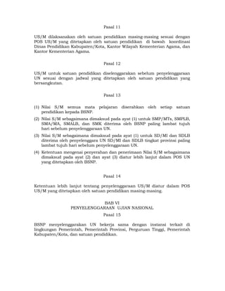 Pasal 11

US/M dilaksanakan oleh satuan pendidikan masing-masing sesuai dengan
POS US/M yang ditetapkan oleh satuan pendidikan di bawah koordinasi
Dinas Pendidikan Kabupaten/Kota, Kantor Wilayah Kementerian Agama, dan
Kantor Kementerian Agama.

                                Pasal 12

US/M untuk satuan pendidikan diselenggarakan sebelum penyelenggaraan
UN sesuai dengan jadwal yang ditetapkan oleh satuan pendidikan yang
bersangkutan.

                                Pasal 13

(1) Nilai S/M semua mata pelajaran diserahkan oleh setiap satuan
    pendidikan kepada BSNP.
(2) Nilai S/M sebagaimana dimaksud pada ayat (1) untuk SMP/MTs, SMPLB,
    SMA/MA, SMALB, dan SMK diterima oleh BSNP paling lambat tujuh
    hari sebelum penyelenggaraan UN.
(3) Nilai S/M sebagaimana dimaksud pada ayat (1) untuk SD/MI dan SDLB
    diterima oleh penyelenggara UN SD/MI dan SDLB tingkat provinsi paling
    lambat tujuh hari sebelum penyelenggaraan UN.
(4) Ketentuan mengenai penyerahan dan penerimaan Nilai S/M sebagaimana
    dimaksud pada ayat (2) dan ayat (3) diatur lebih lanjut dalam POS UN
    yang ditetapkan oleh BSNP.


                                Pasal 14

Ketentuan lebih lanjut tentang penyelenggaraan US/M diatur dalam POS
US/M yang ditetapkan oleh satuan pendidikan masing-masing.

                             BAB VI
                 PENYELENGGARAAN UJIAN NASIONAL
                                Pasal 15

BSNP menyelenggarakan UN bekerja sama dengan instansi terkait di
lingkungan Pemerintah, Pemerintah Provinsi, Perguruan Tinggi, Pemerintah
Kabupaten/Kota, dan satuan pendidikan.




                                    7 
 