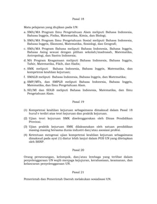 Pasal 18

Mata pelajaran yang diujikan pada UN:
a. SMA/MA Program Ilmu Pengetahuan Alam meliputi Bahasa Indonesia,
   Bahasa Inggris, Fisika, Matematika, Kimia, dan Biologi;
b. SMA/MA Program Ilmu Pengetahuan Sosial meliputi Bahasa Indonesia,
   Bahasa Inggris, Ekonomi, Matematika, Sosiologi, dan Geografi;
c. SMA/MA Program Bahasa meliputi Bahasa Indonesia, Bahasa Inggris,
   Bahasa Asing sesuai dengan pilihan sekolah/madrasah, Matematika,
   Antropologi, dan Sastra Indonesia;
d. MA Program Keagamaan meliputi Bahasa Indonesia, Bahasa Inggris,
   Tafsir, Matematika, Fikih, dan Hadis;
e. SMK meliputi     Bahasa Indonesia, Bahasa Inggris, Matematika, dan
   kompetensi keahlian kejuruan;
f. SMALB meliputi Bahasa Indonesia, Bahasa Inggris, dan Matematika;
g. SMP/MTs, dan SMPLB meliputi Bahasa Indonesia, Bahasa Inggris,
   Matematika, dan Ilmu Pengetahuan Alam.
h. SD/MI dan SDLB meliputi Bahasa Indonesia, Matematika, dan Ilmu
   Pengetahuan Alam.

                                 Pasal 19

(1) Kompetensi keahlian kejuruan sebagaimana dimaksud dalam Pasal 18
    huruf e terdiri atas teori kejuruan dan praktik kejuruan.
(2) Ujian teori kejuruan SMK diselenggarakan oleh Dinas Pendidikan
    Provinsi.
(3) Ujian praktik kejuruan SMK dilaksanakan oleh satuan pendidikan
    masing-masing bersama dunia industri dan/atau asosiasi profesi.
(4) Ketentuan mengenai ujian kompetensi keahlian kejuruan sebagaimana
    dimaksud pada ayat (1) diatur lebih lanjut dalam POS UN yang ditetapkan
    oleh BSNP.

                                 Pasal 20

Orang perseorangan, kelompok, dan/atau lembaga yang terlibat dalam
penyelenggaraan UN wajib menjaga kejujuran, kerahasiaan, keamanan, dan
kelancaran penyelenggaraan UN.

                                 Pasal 21

Pemerintah dan Pemerintah Daerah melakukan sosialisasi UN.


                                     9 
 