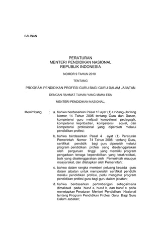 SALINAN

PERATURAN
MENTERI PENDIDIKAN NASIONAL
REPUBLIK INDONESIA
NOMOR 9 TAHUN 2010
TENTANG

PROGRAM PENDIDIKAN PROFESI GURU BAGI GURU DALAM JABATAN
DENGAN RAHMAT TUHAN YANG MAHA ESA
MENTERI PENDIDIKAN NASIONAL,

Menimbang

:

a. bahwa berdasarkan Pasal 10 ayat (1) Undang-Undang
Nomor 14 Tahun 2005 tentang Guru dan Dosen,
kompetensi guru meliputi kompetensi pedagogik,
kompetensi kepribadian, kompetensi
sosial, dan
kompetensi profesional yang diperoleh melalui
pendidikan profesi;
b. bahwa berdasarkan Pasal 4 ayat (1) Peraturan
Pemerintah Nomor 74 Tahun 2008 tentang Guru,
sertifikat
pendidik
bagi guru diperoleh melalui
program pendidikan profesi yang diselenggarakan
oleh perguruan tinggi yang memiliki program
pengadaan tenaga kependidikan yang terakreditasi,
baik yang diselenggarakan oleh Pemerintah maupun
masyarakat, dan ditetapkan oleh Pemerintah;
c. bahwa dalam rangka memberi peluang kepada guru
dalam jabatan untuk memperoleh sertifikat pendidik
melalui pendidikan profesi, perlu mengatur program
pendidikan profesi guru bagi guru dalam jabatan;
d. bahwa berdasarkan pertimbangan sebagaimana
dimaksud pada huruf a, huruf b, dan huruf c, perlu
menetapkan Peraturan Menteri Pendidikan Nasional
tentang Program Pendidikan Profesi Guru Bagi Guru
Dalam Jabatan;

 
