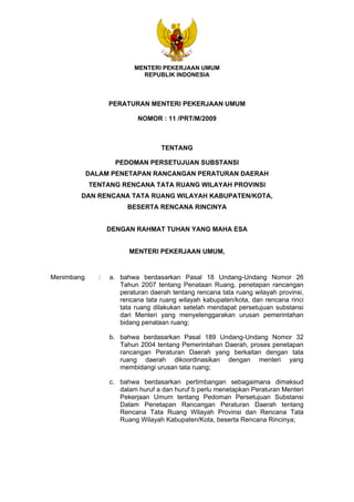 MENTERI PEKERJAAN UMUM 
REPUBLIK INDONESIA 
PERATURAN MENTERI PEKERJAAN UMUM 
NOMOR : 11 /PRT/M/2009 
TENTANG 
PEDOMAN PERSETUJUAN SUBSTANSI 
DALAM PENETAPAN RANCANGAN PERATURAN DAERAH 
TENTANG RENCANA TATA RUANG WILAYAH PROVINSI 
DAN RENCANA TATA RUANG WILAYAH KABUPATEN/KOTA, 
BESERTA RENCANA RINCINYA 
DENGAN RAHMAT TUHAN YANG MAHA ESA 
MENTERI PEKERJAAN UMUM, 
Menimbang : a. bahwa berdasarkan Pasal 18 Undang-Undang Nomor 26 
Tahun 2007 tentang Penataan Ruang, penetapan rancangan 
peraturan daerah tentang rencana tata ruang wilayah provinsi, 
rencana tata ruang wilayah kabupaten/kota, dan rencana rinci 
tata ruang dilakukan setelah mendapat persetujuan substansi 
dari Menteri yang menyelenggarakan urusan pemerintahan 
bidang penataan ruang; 
b. bahwa berdasarkan Pasal 189 Undang-Undang Nomor 32 
Tahun 2004 tentang Pemerintahan Daerah, proses penetapan 
rancangan Peraturan Daerah yang berkaitan dengan tata 
ruang daerah dikoordinasikan dengan menteri yang 
membidangi urusan tata ruang; 
c. bahwa berdasarkan pertimbangan sebagaimana dimaksud 
dalam huruf a dan huruf b perlu menetapkan Peraturan Menteri 
Pekerjaan Umum tentang Pedoman Persetujuan Substansi 
Dalam Penetapan Rancangan Peraturan Daerah tentang 
Rencana Tata Ruang Wilayah Provinsi dan Rencana Tata 
Ruang Wilayah Kabupaten/Kota, beserta Rencana Rincinya; 
 