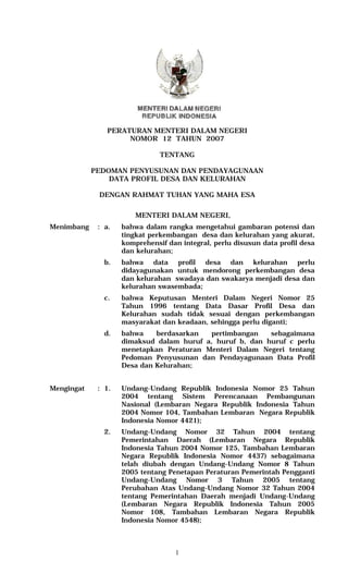 PERATURAN MENTERI DALAM NEGERI
                     NOMOR 12 TAHUN 2007

                               TENTANG

            PEDOMAN PENYUSUNAN DAN PENDAYAGUNAAN
                DATA PROFIL DESA DAN KELURAHAN

             DENGAN RAHMAT TUHAN YANG MAHA ESA


                        MENTERI DALAM NEGERI,
Menimbang    : a.   bahwa dalam rangka mengetahui gambaran potensi dan
                    tingkat perkembangan desa dan kelurahan yang akurat,
                    komprehensif dan integral, perlu disusun data profil desa
                    dan kelurahan;
               b.   bahwa data profil desa dan kelurahan perlu
                    didayagunakan untuk mendorong perkembangan desa
                    dan kelurahan swadaya dan swakarya menjadi desa dan
                    kelurahan swasembada;
               c.   bahwa Keputusan Menteri Dalam Negeri Nomor 25
                    Tahun 1996 tentang Data Dasar Profil Desa dan
                    Kelurahan sudah tidak sesuai dengan perkembangan
                    masyarakat dan keadaan, sehingga perlu diganti;
               d.   bahwa    berdasarkan  pertimbangan    sebagaimana
                    dimaksud dalam huruf a, huruf b, dan huruf c perlu
                    menetapkan Peraturan Menteri Dalam Negeri tentang
                    Pedoman Penyusunan dan Pendayagunaan Data Profil
                    Desa dan Kelurahan;


Mengingat    : 1.   Undang-Undang Republik Indonesia Nomor 25 Tahun
                    2004 tentang Sistem Perencanaan Pembangunan
                    Nasional (Lembaran Negara Republik Indonesia Tahun
                    2004 Nomor 104, Tambahan Lembaran Negara Republik
                    Indonesia Nomor 4421);
               2.   Undang-Undang Nomor 32 Tahun 2004 tentang
                    Pemerintahan Daerah (Lembaran Negara Republik
                    Indonesia Tahun 2004 Nomor 125, Tambahan Lembaran
                    Negara Republik Indonesia Nomor 4437) sebagaimana
                    telah diubah dengan Undang-Undang Nomor 8 Tahun
                    2005 tentang Penetapan Peraturan Pemerintah Pengganti
                    Undang-Undang Nomor 3 Tahun 2005 tentang
                    Perubahan Atas Undang-Undang Nomor 32 Tahun 2004
                    tentang Pemerintahan Daerah menjadi Undang-Undang
                    (Lembaran Negara Republik Indonesia Tahun 2005
                    Nomor 108, Tambahan Lembaran Negara Republik
                    Indonesia Nomor 4548);



                                   1
 