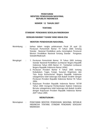 PERATURAN
                    MENTERI PENDIDIKAN NASIONAL
                        REPUBLIK INDONESIA

                        NOMOR 12 TAHUN 2007

                                 TENTANG

             STANDAR PENGAWAS SEKOLAH/MADRASAH

                 DENGAN RAHMAT TUHAN YANG MAHA ESA

                   MENTERI PENDIDIKAN NASIONAL,

Menimbang    :     bahwa dalam rangka pelaksanaan Pasal 39 ayat (3)
                   Peraturan Pemerintah Nomor 19 Tahun 2005 tentang
                   Standar Nasional Pendidikan perlu menetapkan Peraturan
                   Menteri Pendidikan Nasional tentang Standar Pengawas
                   Sekolah/Madrasah;

Mengingat    :     1. Peraturan Pemerintah Nomor 19 Tahun 2005 tentang
                      Standar Nasional Pendidikan (Lembaran Negara Republik
                      Indonesia Tahun 2005 Nomor 41, Tambahan Lembaran
                      Negara Republik Indonesia Nomor 4496);
                   2. Peraturan Presiden Nomor 9 Tahun 2005 tentang
                      Kedudukan, Tugas, Fungsi, Susunan Organisasi, dan
                      Tata Kerja Kementerian Negara Republik Indonesia
                      sebagaimana telah beberapa kali diubah terakhir dengan
                      Peraturan Presiden Republik Indonesia Nomor 94 Tahun
                      2006;
                   3. Keputusan Presiden Republik Indonesia Nomor 187/M
                      Tahun 2004 mengenai Pembentukan Kabinet Indonesia
                      Bersatu sebagaimana telah beberapa kali diubah terakhir
                      dengan Keputusan Presiden Republik Indonesia Nomor
                      20/P Tahun 2005;

                             MEMUTUSKAN :

Menetapkan   :     PERATURAN MENTERI PENDIDIKAN NASIONAL REPUBLIK
                   INDONESIA TENTANG STANDAR PENGAWAS SEKOLAH/
                   MADRASAH.




                                     1
 