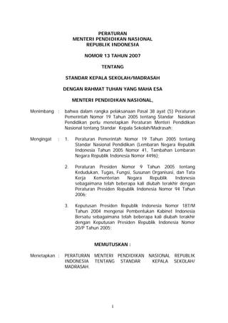 PERATURAN
                     MENTERI PENDIDIKAN NASIONAL
                         REPUBLIK INDONESIA

                          NOMOR 13 TAHUN 2007

                                  TENTANG

                STANDAR KEPALA SEKOLAH/MADRASAH

                DENGAN RAHMAT TUHAN YANG MAHA ESA

                     MENTERI PENDIDIKAN NASIONAL,

Menimbang :     bahwa dalam rangka pelaksanaan Pasal 38 ayat (5) Peraturan
                Pemerintah Nomor 19 Tahun 2005 tentang Standar Nasional
                Pendidikan perlu menetapkan Peraturan Menteri Pendidikan
                Nasional tentang Standar Kepala Sekolah/Madrasah;

Mengingat   :   1.    Peraturan Pemerintah Nomor 19 Tahun 2005 tentang
                      Standar Nasional Pendidikan (Lembaran Negara Republik
                      Indonesia Tahun 2005 Nomor 41, Tambahan Lembaran
                      Negara Republik Indonesia Nomor 4496);

                2.    Peraturan Presiden Nomor 9 Tahun 2005 tentang
                      Kedudukan, Tugas, Fungsi, Susunan Organisasi, dan Tata
                      Kerja    Kementerian   Negara     Republik   Indonesia
                      sebagaimana telah beberapa kali diubah terakhir dengan
                      Peraturan Presiden Republik Indonesia Nomor 94 Tahun
                      2006;

                3.    Keputusan Presiden Republik Indonesia Nomor 187/M
                      Tahun 2004 mengenai Pembentukan Kabinet Indonesia
                      Bersatu sebagaimana telah beberapa kali diubah terakhir
                      dengan Keputusan Presiden Republik Indonesia Nomor
                      20/P Tahun 2005;


                              MEMUTUSKAN :

Menetapkan :    PERATURAN MENTERI PENDIDIKAN NASIONAL REPUBLIK
                INDONESIA TENTANG STANDAR     KEPALA SEKOLAH/
                MADRASAH.




                                      1
 
