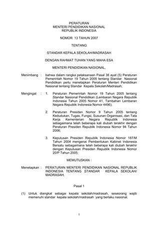 PERATURAN
MENTERI PENDIDIKAN NASIONAL
REPUBLIK INDONESIA
NOMOR 13 TAHUN 2007
TENTANG
STANDAR KEPALA SEKOLAH/MADRASAH
DENGAN RAHMAT TUHAN YANG MAHA ESA
MENTERI PENDIDIKAN NASIONAL,
Menimbang : bahwa dalam rangka pelaksanaan Pasal 38 ayat (5) Peraturan
Pemerintah Nomor 19 Tahun 2005 tentang Standar Nasional
Pendidikan perlu menetapkan Peraturan Menteri Pendidikan
Nasional tentang Standar Kepala Sekolah/Madrasah;
Mengingat : 1. Peraturan Pemerintah Nomor 19 Tahun 2005 tentang
Standar Nasional Pendidikan (Lembaran Negara Republik
Indonesia Tahun 2005 Nomor 41, Tambahan Lembaran
Negara Republik Indonesia Nomor 4496);
2. Peraturan Presiden Nomor 9 Tahun 2005 tentang
Kedudukan, Tugas, Fungsi, Susunan Organisasi, dan Tata
Kerja Kementerian Negara Republik Indonesia
sebagaimana telah beberapa kali diubah terakhir dengan
Peraturan Presiden Republik Indonesia Nomor 94 Tahun
2006;
3. Keputusan Presiden Republik Indonesia Nomor 187/M
Tahun 2004 mengenai Pembentukan Kabinet Indonesia
Bersatu sebagaimana telah beberapa kali diubah terakhir
dengan Keputusan Presiden Republik Indonesia Nomor
20/P Tahun 2005;
MEMUTUSKAN :
Menetapkan : PERATURAN MENTERI PENDIDIKAN NASIONAL REPUBLIK
INDONESIA TENTANG STANDAR KEPALA SEKOLAH/
MADRASAH.
Pasal 1
(1) Untuk diangkat sebagai kepala sekolah/madrasah, seseorang wajib
memenuhi standar kepala sekolah/madrasah yang berlaku nasional.
1
 