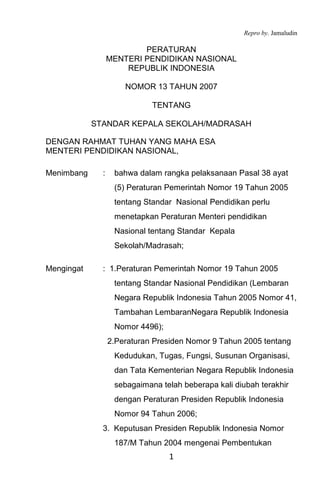 Repro by. Jamaludin
1
PERATURAN
MENTERI PENDIDIKAN NASIONAL
REPUBLIK INDONESIA
NOMOR 13 TAHUN 2007
TENTANG
STANDAR KEPALA SEKOLAH/MADRASAH
DENGAN RAHMAT TUHAN YANG MAHA ESA
MENTERI PENDIDIKAN NASIONAL,
Menimbang : bahwa dalam rangka pelaksanaan Pasal 38 ayat
(5) Peraturan Pemerintah Nomor 19 Tahun 2005
tentang Standar Nasional Pendidikan perlu
menetapkan Peraturan Menteri pendidikan
Nasional tentang Standar Kepala
Sekolah/Madrasah;
Mengingat : 1.Peraturan Pemerintah Nomor 19 Tahun 2005
tentang Standar Nasional Pendidikan (Lembaran
Negara Republik Indonesia Tahun 2005 Nomor 41,
Tambahan LembaranNegara Republik Indonesia
Nomor 4496);
2.Peraturan Presiden Nomor 9 Tahun 2005 tentang
Kedudukan, Tugas, Fungsi, Susunan Organisasi,
dan Tata Kementerian Negara Republik Indonesia
sebagaimana telah beberapa kali diubah terakhir
dengan Peraturan Presiden Republik Indonesia
Nomor 94 Tahun 2006;
3. Keputusan Presiden Republik Indonesia Nomor
187/M Tahun 2004 mengenai Pembentukan
 