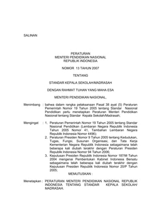 SALINAN
PERATURAN
MENTERI PENDIDIKAN NASIONAL
REPUBLIK INDONESIA
NOMOR 13 TAHUN 2007
TENTANG
STANDAR KEPALA SEKOLAH/MADRASAH
DENGAN RAHMAT TUHAN YANG MAHA ESA
MENTERI PENDIDIKAN NASIONAL,
Menimbang : bahwa dalam rangka pelaksanaan Pasal 38 ayat (5) Peraturan
Pemerintah Nomor 19 Tahun 2005 tentang Standar Nasional
Pendidikan perlu menetapkan Peraturan Menteri Pendidikan
Nasional tentang Standar Kepala Sekolah/Madrasah;
Mengingat : 1. Peraturan Pemerintah Nomor 19 Tahun 2005 tentang Standar
Nasional Pendidikan (Lembaran Negara Republik Indonesia
Tahun 2005 Nomor 41, Tambahan Lembaran Negara
Republik Indonesia Nomor 4496);
2. Peraturan Presiden Nomor 9 Tahun 2005 tentang Kedudukan,
Tugas, Fungsi, Susunan Organisasi, dan Tata Kerja
Kementerian Negara Republik Indonesia sebagaimana telah
beberapa kali diubah terakhir dengan Peraturan Presiden
Republik Indonesia Nomor 94 Tahun 2006;
3. Keputusan Presiden Republik Indonesia Nomor 187/M Tahun
2004 mengenai Pembentukan Kabinet Indonesia Bersatu
sebagaimana telah beberapa kali diubah terakhir dengan
Keputusan Presiden Republik Indonesia Nomor 20/P Tahun
2005;
MEMUTUSKAN :
Menetapkan : PERATURAN MENTERI PENDIDIKAN NASIONAL REPUBLIK
INDONESIA TENTANG STANDAR KEPALA SEKOLAH/
MADRASAH.
 