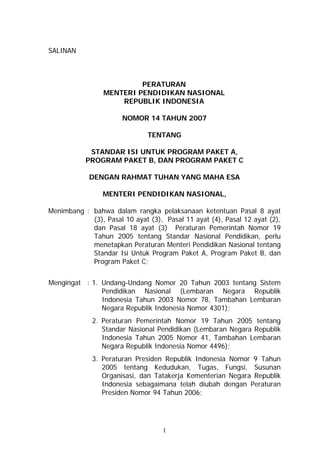 SALINAN

PERATURAN
MENTERI PENDIDIKAN NASIONAL
REPUBLIK INDONESIA
NOMOR 14 TAHUN 2007
TENTANG
STANDAR ISI UNTUK PROGRAM PAKET A,
PROGRAM PAKET B, DAN PROGRAM PAKET C
DENGAN RAHMAT TUHAN YANG MAHA ESA
MENTERI PENDIDIKAN NASIONAL,
Menimbang : bahwa dalam rangka pelaksanaan ketentuan Pasal 8 ayat
(3), Pasal 10 ayat (3), Pasal 11 ayat (4), Pasal 12 ayat (2),
dan Pasal 18 ayat (3) Peraturan Pemerintah Nomor 19
Tahun 2005 tentang Standar Nasional Pendidikan, perlu
menetapkan Peraturan Menteri Pendidikan Nasional tentang
Standar Isi Untuk Program Paket A, Program Paket B, dan
Program Paket C;
Mengingat : 1. Undang-Undang Nomor 20 Tahun 2003 tentang Sistem
Pendidikan Nasional (Lembaran Negara Republik
Indonesia Tahun 2003 Nomor 78, Tambahan Lembaran
Negara Republik Indonesia Nomor 4301);
2. Peraturan Pemerintah Nomor 19 Tahun 2005 tentang
Standar Nasional Pendidikan (Lembaran Negara Republik
Indonesia Tahun 2005 Nomor 41, Tambahan Lembaran
Negara Republik Indonesia Nomor 4496);
3. Peraturan Presiden Republik Indonesia Nomor 9 Tahun
2005 tentang Kedudukan, Tugas, Fungsi, Susunan
Organisasi, dan Tatakerja Kementerian Negara Republik
Indonesia sebagaimana telah diubah dengan Peraturan
Presiden Nomor 94 Tahun 2006;

1

 