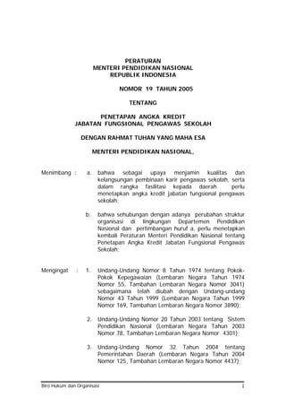 PERATURAN
MENTERI PENDIDIKAN NASIONAL
REPUBLIK INDONESIA
NOMOR 19 TAHUN 2005
TENTANG
PENETAPAN ANGKA KREDIT
JABATAN FUNGSIONAL PENGAWAS SEKOLAH
DENGAN RAHMAT TUHAN YANG MAHA ESA
MENTERI PENDIDIKAN NASIONAL,
Menimbang : a. bahwa sebagai upaya menjamin kualitas dan
kelangsungan pembinaan karir pengawas sekolah, serta
dalam rangka fasilitasi kepada daerah perlu
menetapkan angka kredit jabatan fungsional pengawas
sekolah;
b. bahwa sehubungan dengan adanya perubahan struktur
organisasi di lingkungan Departemen Pendidikan
Nasional dan pertimbangan huruf a, perlu menetapkan
kembali Peraturan Menteri Pendidikan Nasional tentang
Penetapan Angka Kredit Jabatan Fungsional Pengawas
Sekolah;
Mengingat : 1. Undang-Undang Nomor 8 Tahun 1974 tentang Pokok-
Pokok Kepegawaian (Lembaran Negara Tahun 1974
Nomor 55, Tambahan Lembaran Negara Nomor 3041)
sebagaimana telah diubah dengan Undang-undang
Nomor 43 Tahun 1999 (Lembaran Negara Tahun 1999
Nomor 169, Tambahan Lembaran Negara Nomor 3890);
2. Undang-Undang Nomor 20 Tahun 2003 tentang Sistem
Pendidikan Nasional (Lembaran Negara Tahun 2003
Nomor 78, Tambahan Lembaran Negara Nomor 4301);
3. Undang-Undang Nomor 32 Tahun 2004 tentang
Pemerintahan Daerah (Lembaran Negara Tahun 2004
Nomor 125, Tambahan Lembaran Negara Nomor 4437);
Biro Hukum dan Organisasi 1
 