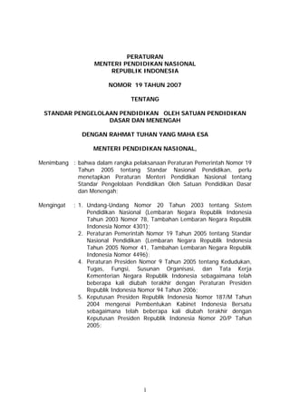PERATURAN
                   MENTERI PENDIDIKAN NASIONAL
                       REPUBLIK INDONESIA

                       NOMOR 19 TAHUN 2007

                               TENTANG

 STANDAR PENGELOLAAN PENDIDIKAN OLEH SATUAN PENDIDIKAN
                  DASAR DAN MENENGAH

              DENGAN RAHMAT TUHAN YANG MAHA ESA

                  MENTERI PENDIDIKAN NASIONAL,

Menimbang : bahwa dalam rangka pelaksanaan Peraturan Pemerintah Nomor 19
            Tahun 2005 tentang Standar Nasional Pendidikan, perlu
            menetapkan Peraturan Menteri Pendidikan Nasional tentang
            Standar Pengelolaan Pendidikan Oleh Satuan Pendidikan Dasar
            dan Menengah;

Mengingat   : 1. Undang-Undang Nomor 20 Tahun 2003 tentang Sistem
                 Pendidikan Nasional (Lembaran Negara Republik Indonesia
                 Tahun 2003 Nomor 78, Tambahan Lembaran Negara Republik
                 Indonesia Nomor 4301);
              2. Peraturan Pemerintah Nomor 19 Tahun 2005 tentang Standar
                 Nasional Pendidikan (Lembaran Negara Republik Indonesia
                 Tahun 2005 Nomor 41, Tambahan Lembaran Negara Republik
                 Indonesia Nomor 4496);
              4. Peraturan Presiden Nomor 9 Tahun 2005 tentang Kedudukan,
                 Tugas, Fungsi, Susunan Organisasi, dan Tata Kerja
                 Kementerian Negara Republik Indonesia sebagaimana telah
                 beberapa kali diubah terakhir dengan Peraturan Presiden
                 Republik Indonesia Nomor 94 Tahun 2006;
              5. Keputusan Presiden Republik Indonesia Nomor 187/M Tahun
                 2004 mengenai Pembentukan Kabinet Indonesia Bersatu
                 sebagaimana telah beberapa kali diubah terakhir dengan
                 Keputusan Presiden Republik Indonesia Nomor 20/P Tahun
                 2005;




                                   1
 