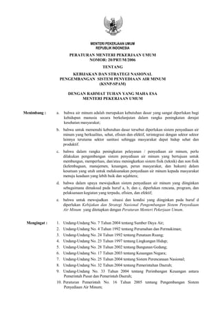 MENTERI PEKERJAAN UMUM
                                     REPUBLIK INDONESIA
                        PERATURAN MENTERI PEKERJAAN UMUM
                               NOMOR: 20/PRT/M/2006
                                           TENTANG
                         KEBIJAKAN DAN STRATEGI NASIONAL
                    PENGEMBANGAN SISTEM PENYEDIAAN AIR MINUM
                                   (KSNP-SPAM)

                       DENGAN RAHMAT TUHAN YANG MAHA ESA
                            MENTERI PEKERJAAN UMUM


Menimbang :    a.    bahwa air minum adalah merupakan kebutuhan dasar yang sangat diperlukan bagi
                     kehidupan manusia secara berkelanjutan dalam rangka peningkatan derajat
                     kesehatan masyarakat;
               b. bahwa untuk memenuhi kebutuhan dasar tersebut diperlukan sistem penyediaan air
                  minum yang berkualitas, sehat, efisien dan efektif, terintegrasi dengan sektor sektor
                  lainnya terutama sektor sanitasi sehingga masyarakat dapat hidup sehat dan
                  produktif.
               c. bahwa dalam rangka peningkatan pelayanan / penyediaan air minum, perlu
                  dilakukan pengembangan sistem penyediaan air minum yang bertujuan untuk
                  membangun, memperluas, dan/atau meningkatkan sistem fisik (teknik) dan non fisik
                  (kelembagaan, manajemen, keuangan, peran masyarakat, dan hukum) dalam
                  kesatuan yang utuh untuk melaksanakan penyediaan air minum kepada masyarakat
                  menuju keadaan yang lebih baik dan sejahtera;
               d. bahwa dalam upaya mewujudkan sistem penyediaan air minum yang diinginkan
                  sebagaimana dimaksud pada huruf a, b, dan c, diperlukan rencana, program, dan
                  pelaksanaan kegiatan yang terpadu, efisien, dan efektif;
               e. bahwa untuk mewujudkan situasi dan kondisi yang diinginkan pada huruf d
                  diperlukan Kebijakan dan Strategi Nasional Pengembangan Sistem Penyediaan
                  Air Minum yang ditetapkan dengan Peraturan Menteri Pekerjaan Umum.


 Mengingat :   1.  Undang-Undang No. 7 Tahun 2004 tentang Sumber Daya Air;
               2.  Undang-Undang No. 4 Tahun 1992 tentang Perumahan dan Permukiman;
               3.  Undang-Undang No. 24 Tahun 1992 tentang Penataan Ruang;
               4.  Undang-Undang No. 23 Tahun 1997 tentang Lingkungan Hidup;
               5.  Undang-Undang No. 28 Tahun 2002 tentang Bangunan Gedung;
               6.  Undang-Undang No. 17 Tahun 2003 tentang Keuangan Negara;
               7.  Undang-Undang No. 25 Tahun 2004 tentang Sistem Perencanaan Nasional;
               8.  Undang-Undang No. 32 Tahun 2004 tentang Pemerintahan Daerah;
               9.  Undang-Undang No. 33 Tahun 2004 tentang Perimbangan Keuangan antara
                   Pemerintah Pusat dan Pemerintah Daerah;
               10. Peraturan Pemerintah No. 16 Tahun 2005 tentang Pengembangan Sistem
                   Penyediaan Air Minum;
 