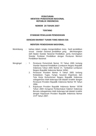 PERATURAN
MENTERI PENDIDIKAN NASIONAL
REPUBLIK INDONESIA
NOMOR 20 TAHUN 2007
TENTANG
STANDAR PENILAIAN PENDIDIKAN
DENGAN RAHMAT TUHAN YANG MAHA ESA
MENTERI PENDIDIKAN NASIONAL,
Menimbang : bahwa dalam rangka mengendalikan mutu hasil pendidikan
sesuai standar nasional pendidikan yang dikembangkan
oleh Badan Standar Nasional Pendidikan, perlu menetapkan
Standar Penilaian Pendidikan dengan Peraturan Menteri
Pendidikan Nasional;
Mengingat : 1. Peraturan Pemerintah Nomor 19 Tahun 2005 tentang
Standar Nasional Pendidikan (Lembaran Negara Republik
Indonesia Tahun 2005 Nomor 41, Tambahan Lembaran
Negara Republik Indonesia Nomor 4496);
2. Peraturan Presiden Nomor 9 Tahun 2005 tentang
Kedudukan, Tugas, Fungsi, Susunan Organisasi, dan
Tata Kerja Kementerian Negara Republik Indonesia
sebagaimana telah beberapa kali diubah terakhir dengan
Peraturan Presiden Republik Indonesia Nomor 94 Tahun
2006;
3. Keputusan Presiden Republik Indonesia Nomor 187/M
Tahun 2004 mengenai Pembentukan Kabinet Indonesia
Bersatu sebagaimana telah beberapa kali diubah terakhir
dengan Keputusan Presiden Republik Indonesia Nomor
31/P Tahun 2007;
1
 