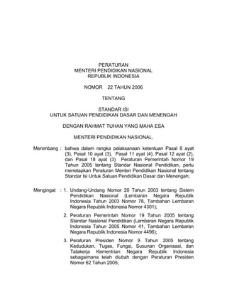 PERATURAN
                  MENTERI PENDIDIKAN NASIONAL
                      REPUBLIK INDONESIA

                       NOMOR     22 TAHUN 2006

                               TENTANG

                       STANDAR ISI
       UNTUK SATUAN PENDIDIKAN DASAR DAN MENENGAH

             DENGAN RAHMAT TUHAN YANG MAHA ESA

                  MENTERI PENDIDIKAN NASIONAL,

Menimbang : bahwa dalam rangka pelaksanaan ketentuan Pasal 8 ayat
            (3), Pasal 10 ayat (3), Pasal 11 ayat (4), Pasal 12 ayat (2),
            dan Pasal 18 ayat (3) Peraturan Pemerintah Nomor 19
            Tahun 2005 tentang Standar Nasional Pendidikan, perlu
            menetapkan Peraturan Menteri Pendidikan Nasional tentang
            Standar Isi Untuk Satuan Pendidikan Dasar dan Menengah;

Mengingat : 1. Undang-Undang Nomor 20 Tahun 2003 tentang Sistem
               Pendidikan Nasional (Lembaran Negara Republik
               Indonesia Tahun 2003 Nomor 78, Tambahan Lembaran
               Negara Republik Indonesia Nomor 4301);
             2. Peraturan Pemerintah Nomor 19 Tahun 2005 tentang
                Standar Nasional Pendidikan (Lembaran Negara Republik
                Indonesia Tahun 2005 Nomor 41, Tambahan Lembaran
                Negara Republik Indonesia Nomor 4496);
             3. Peraturan Presiden Nomor 9 Tahun 2005 tentang
                Kedudukan, Tugas, Fungsi, Susunan Organisasi, dan
                Tatakerja Kementrian Negara Republik Indonesia
                sebagaimana telah diubah dengan Peraturan Presiden
                Nomor 62 Tahun 2005;
 