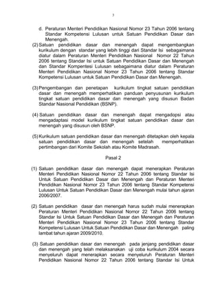 3
d. Peraturan Menteri Pendidikan Nasional Nomor 23 Tahun 2006 tentang
Standar Kompetensi Lulusan untuk Satuan Pendidikan Dasar dan
Menengah.
(2) Satuan pendidikan dasar dan menengah dapat mengembangkan
kurikulum dengan standar yang lebih tinggi dari Standar Isi sebagaimana
diatur dalam Peraturan Menteri Pendidikan Nasional Nomor 22 Tahun
2006 tentang Standar Isi untuk Satuan Pendidikan Dasar dan Menengah
dan Standar Kompentesi Lulusan sebagaimana diatur dalam Peraturan
Menteri Pendidikan Nasional Nomor 23 Tahun 2006 tentang Standar
Kompetensi Lulusan untuk Satuan Pendidikan Dasar dan Menengah.
(3) Pengembangan dan penetapan kurikulum tingkat satuan pendidikan
dasar dan menengah memperhatikan panduan penyusunan kurikulum
tingkat satuan pendidikan dasar dan menengah yang disusun Badan
Standar Nasional Pendidikan (BSNP).
(4) Satuan pendidikan dasar dan menengah dapat mengadopsi atau
mengadaptasi model kurikulum tingkat satuan pendidikan dasar dan
menengah yang disusun oleh BSNP.
(5) Kurikulum satuan pendidikan dasar dan menengah ditetapkan oleh kepala
satuan pendidikan dasar dan menengah setelah memperhatikan
pertimbangan dari Komite Sekolah atau Komite Madrasah.
Pasal 2
(1) Satuan pendidikan dasar dan menengah dapat menerapkan Peraturan
Menteri Pendidikan Nasional Nomor 22 Tahun 2006 tentang Standar Isi
Untuk Satuan Pendidikan Dasar dan Menengah dan Peraturan Menteri
Pendidikan Nasional Nomor 23 Tahun 2006 tentang Standar Kompetensi
Lulusan Untuk Satuan Pendidikan Dasar dan Menengah mulai tahun ajaran
2006/2007.
(2) Satuan pendidikan dasar dan menengah harus sudah mulai menerapkan
Peraturan Menteri Pendidikan Nasional Nomor 22 Tahun 2006 tentang
Standar Isi Untuk Satuan Pendidikan Dasar dan Menengah dan Peraturan
Menteri Pendidikan Nasional Nomor 23 Tahun 2006 tentang Standar
Kompetensi Lulusan Untuk Satuan Pendidikan Dasar dan Menengah paling
lambat tahun ajaran 2009/2010.
(3) Satuan pendidikan dasar dan menengah pada jenjang pendidikan dasar
dan menengah yang telah melaksanakan uji coba kurikulum 2004 secara
menyeluruh dapat menerapkan secara menyeluruh Peraturan Menteri
Pendidikan Nasional Nomor 22 Tahun 2006 tentang Standar Isi Untuk
 