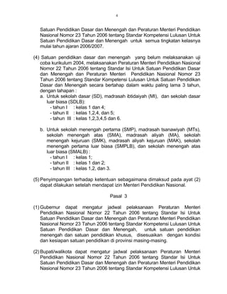 4
Satuan Pendidikan Dasar dan Menengah dan Peraturan Menteri Pendidikan
Nasional Nomor 23 Tahun 2006 tentang Standar Kompetensi Lulusan Untuk
Satuan Pendidikan Dasar dan Menengah untuk semua tingkatan kelasnya
mulai tahun ajaran 2006/2007.
(4) Satuan pendidikan dasar dan menengah yang belum melaksanakan uji
coba kurikulum 2004, melaksanakan Peraturan Menteri Pendidikan Nasional
Nomor 22 Tahun 2006 tentang Standar Isi Untuk Satuan Pendidikan Dasar
dan Menengah dan Peraturan Menteri Pendidikan Nasional Nomor 23
Tahun 2006 tentang Standar Kompetensi Lulusan Untuk Satuan Pendidikan
Dasar dan Menengah secara bertahap dalam waktu paling lama 3 tahun,
dengan tahapan :
a. Untuk sekolah dasar (SD), madrasah ibtidaiyah (MI), dan sekolah dasar
luar biasa (SDLB):
- tahun I : kelas 1 dan 4;
- tahun II : kelas 1,2,4, dan 5;
- tahun III : kelas 1,2,3,4,5 dan 6.
b. Untuk sekolah menengah pertama (SMP), madrasah tsanawiyah (MTs),
sekolah menengah atas (SMA), madrasah aliyah (MA), sekolah
menengah kejuruan (SMK), madrasah aliyah kejuruan (MAK), sekolah
menengah pertama luar biasa (SMPLB), dan sekolah menengah atas
luar biasa (SMALB) :
- tahun I : kelas 1;
- tahun II : kelas 1 dan 2;
- tahun III : kelas 1,2, dan 3.
(5) Penyimpangan terhadap ketentuan sebagaimana dimaksud pada ayat (2)
dapat dilakukan setelah mendapat izin Menteri Pendidikan Nasional.
Pasal 3
(1) Gubernur dapat mengatur jadwal pelaksanaan Peraturan Menteri
Pendidikan Nasional Nomor 22 Tahun 2006 tentang Standar Isi Untuk
Satuan Pendidikan Dasar dan Menengah dan Peraturan Menteri Pendidikan
Nasional Nomor 23 Tahun 2006 tentang Standar Kompetensi Lulusan Untuk
Satuan Pendidikan Dasar dan Menengah, untuk satuan pendidikan
menengah dan satuan pendidikan khusus, disesuaikan dengan kondisi
dan kesiapan satuan pendidikan di provinsi masing-masing.
(2) Bupati/walikota dapat mengatur jadwal pelaksanaan Peraturan Menteri
Pendidikan Nasional Nomor 22 Tahun 2006 tentang Standar Isi Untuk
Satuan Pendidikan Dasar dan Menengah dan Peraturan Menteri Pendidikan
Nasional Nomor 23 Tahun 2006 tentang Standar Kompetensi Lulusan Untuk
 