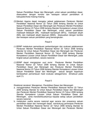 5
Satuan Pendidikan Dasar dan Menengah, untuk satuan pendidikan dasar,
disesuaikan dengan kondisi dan kesiapan satuan pendidikan di
kabupaten/kota masing-masing.
(3) Menteri Agama dapat mengatur jadwal pelaksanaan Peraturan Menteri
Pendidikan Nasional Nomor 22 Tahun 2006 tentang Standar Isi Untuk
Satuan Pendidikan Dasar dan Menengah dan Peraturan Menteri Pendidikan
Nasional Nomor 23 Tahun 2006 tentang Standar Kompetensi Lulusan Untuk
Satuan Pendidikan Dasar dan Menengah, untuk satuan pendidikan
madrasah ibtidaiyah (MI), madrasah tsanawiyah (MTs), madrasah aliyah
(MA), dan madrasah aliyah kejuruan (MAK), disesuaikan dengan kondisi
dan kesiapan satuan pendidikan yang bersangkutan.
Pasal 4
(1) BSNP melakukan pemantauan perkembangan dan evaluasi pelaksanaan
Peraturan Menteri Pendidikan Nasional Nomor 22 Tahun 2006 tentang
Standar Isi Untuk Satuan Pendidikan Dasar dan Menengah dan Peraturan
Menteri Pendidikan Nasional Nomor 23 Tahun 2006 tentang Standar
Kompetensi Lulusan Untuk Satuan Pendidikan Dasar dan Menengah, pada
tingkat satuan pendidikan, secara nasional.
(2) BSNP dapat mengajukan usul revisi Peraturan Menteri Pendidikan
Nasional Nomor 22 Tahun 2006 tentang Standar Isi Untuk Satuan
Pendidikan Dasar dan Menengah dan Peraturan Menteri Pendidikan
Nasional Nomor 23 Tahun 2006 tentang Standar Kompetensi Lulusan Untuk
Satuan Pendidikan Dasar dan Menengah sesuai dengan keperluan
berdasarkan pemantauan hasil evaluasi sebagaimana dimaksud pada
ayat (1).
Pasal 5
Direktorat Jenderal Manajemen Pendidikan Dasar dan Menengah:
a. menggandakan Peraturan Menteri Pendidikan Nasional Nomor 22 Tahun
2006 tentang Standar Isi Untuk Satuan Pendidikan Dasar dan Menengah
dan Peraturan Menteri Pendidikan Nasional Nomor 23 Tahun 2006 tentang
Standar Kompetensi Lulusan Untuk Satuan Pendidikan Dasar dan
Menengah, serta mendistribusikannya kepada setiap satuan pendidikan
secara nasional;
b. melakukan usaha secara nasional agar sarana dan prasarana satuan
pendidikan dasar dan menengah dapat mendukung penerapan Peraturan
Menteri Pendidikan Nasional Nomor 22 Tahun 2006 tentang Standar Isi
Untuk Satuan Pendidikan Dasar dan Menengah dan Peraturan Menteri
 