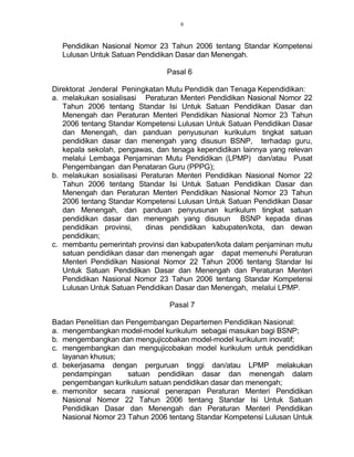 6
Pendidikan Nasional Nomor 23 Tahun 2006 tentang Standar Kompetensi
Lulusan Untuk Satuan Pendidikan Dasar dan Menengah.
Pasal 6
Direktorat Jenderal Peningkatan Mutu Pendidik dan Tenaga Kependidikan:
a. melakukan sosialisasi Peraturan Menteri Pendidikan Nasional Nomor 22
Tahun 2006 tentang Standar Isi Untuk Satuan Pendidikan Dasar dan
Menengah dan Peraturan Menteri Pendidikan Nasional Nomor 23 Tahun
2006 tentang Standar Kompetensi Lulusan Untuk Satuan Pendidikan Dasar
dan Menengah, dan panduan penyusunan kurikulum tingkat satuan
pendidikan dasar dan menengah yang disusun BSNP, terhadap guru,
kepala sekolah, pengawas, dan tenaga kependidikan lainnya yang relevan
melalui Lembaga Penjaminan Mutu Pendidikan (LPMP) dan/atau Pusat
Pengembangan dan Penataran Guru (PPPG);
b. melakukan sosialisasi Peraturan Menteri Pendidikan Nasional Nomor 22
Tahun 2006 tentang Standar Isi Untuk Satuan Pendidikan Dasar dan
Menengah dan Peraturan Menteri Pendidikan Nasional Nomor 23 Tahun
2006 tentang Standar Kompetensi Lulusan Untuk Satuan Pendidikan Dasar
dan Menengah, dan panduan penyusunan kurikulum tingkat satuan
pendidikan dasar dan menengah yang disusun BSNP kepada dinas
pendidikan provinsi, dinas pendidikan kabupaten/kota, dan dewan
pendidikan;
c. membantu pemerintah provinsi dan kabupaten/kota dalam penjaminan mutu
satuan pendidikan dasar dan menengah agar dapat memenuhi Peraturan
Menteri Pendidikan Nasional Nomor 22 Tahun 2006 tentang Standar Isi
Untuk Satuan Pendidikan Dasar dan Menengah dan Peraturan Menteri
Pendidikan Nasional Nomor 23 Tahun 2006 tentang Standar Kompetensi
Lulusan Untuk Satuan Pendidikan Dasar dan Menengah, melalui LPMP.
Pasal 7
Badan Penelitian dan Pengembangan Departemen Pendidikan Nasional:
a. mengembangkan model-model kurikulum sebagai masukan bagi BSNP;
b. mengembangkan dan mengujicobakan model-model kurikulum inovatif;
c. mengembangkan dan mengujicobakan model kurikulum untuk pendidikan
layanan khusus;
d. bekerjasama dengan perguruan tinggi dan/atau LPMP melakukan
pendampingan satuan pendidikan dasar dan menengah dalam
pengembangan kurikulum satuan pendidikan dasar dan menengah;
e. memonitor secara nasional penerapan Peraturan Menteri Pendidikan
Nasional Nomor 22 Tahun 2006 tentang Standar Isi Untuk Satuan
Pendidikan Dasar dan Menengah dan Peraturan Menteri Pendidikan
Nasional Nomor 23 Tahun 2006 tentang Standar Kompetensi Lulusan Untuk
 