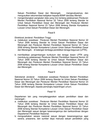 7
Satuan Pendidikan Dasar dan Menengah, mengevaluasinya, dan
mengusulkan rekomendasi kebijakan kepada BSNP dan/atau Menteri;
f. mengembangkan pangkalan data yang rinci tentang pelaksanaan Peraturan
Menteri Pendidikan Nasional Nomor 22 Tahun 2006 tentang Standar Isi
Untuk Satuan Pendidikan Dasar dan Menengah dan Peraturan Menteri
Pendidikan Nasional Nomor 23 Tahun 2006 tentang Standar Kompetensi
Lulusan Untuk Satuan Pendidikan Dasar dan Menengah.
Pasal 8
Direktorat Jenderal Pendidikan Tinggi:
a. melakukan sosialisasi Peraturan Menteri Pendidikan Nasional Nomor 22
Tahun 2006 tentang Standar Isi Untuk Satuan Pendidikan Dasar dan
Menengah dan Peraturan Menteri Pendidikan Nasional Nomor 23 Tahun
2006 tentang Standar Kompetensi Lulusan Untuk Satuan Pendidikan Dasar
dan Menengah, di kalangan lembaga pendidikan tenaga keguruan (LPTK);
b. memfasilitasi pengembangan kurikulum dan tenaga dosen LPTK yang
mendukung pelaksanaan Peraturan Menteri Pendidikan Nasional Nomor 22
Tahun 2006 tentang Standar Isi Untuk Satuan Pendidikan Dasar dan
Menengah dan Peraturan Menteri Pendidikan Nasional Nomor 23 Tahun
2006 tentang Standar Kompetensi Lulusan Untuk Satuan Pendidikan Dasar
dan Menengah.
Pasal 9
Sekretariat Jenderal melakukan sosialisasi Peraturan Menteri Pendidikan
Nasional Nomor 22 Tahun 2006 tentang Standar Isi Untuk Satuan Pendidikan
Dasar dan Menengah dan Peraturan Menteri Pendidikan Nasional Nomor 23
Tahun 2006 tentang Standar Kompetensi Lulusan Untuk Satuan Pendidikan
Dasar dan Menengah, kepada pemangku kepentingan umum.
Pasal 10
Departemen lain yang menyelenggarakan satuan pendidikan dasar dan
menengah :
a. melakukan sosialisasi Peraturan Menteri Pendidikan Nasional Nomor 22
Tahun 2006 tentang Standar Isi Untuk Satuan Pendidikan Dasar dan
Menengah dan Peraturan Menteri Pendidikan Nasional Nomor 23 Tahun
2006 tentang Standar Kompetensi Lulusan Untuk Satuan Pendidikan Dasar
dan Menengah sesuai dengan kewenangannya dan berkoordinasi dengan
Departemen Pendidikan Nasional;
b. mengusahakan secara nasional sesuai dengan kewenangannya agar
sarana, prasarana, dan sumber daya manusia satuan pendidikan yang
 