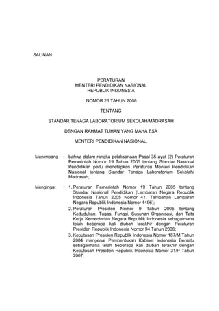 SALINAN




                         PERATURAN
                 MENTERI PENDIDIKAN NASIONAL
                     REPUBLIK INDONESIA

                      NOMOR 26 TAHUN 2008

                            TENTANG

     STANDAR TENAGA LABORATORIUM SEKOLAH/MADRASAH

            DENGAN RAHMAT TUHAN YANG MAHA ESA

                 MENTERI PENDIDIKAN NASIONAL,


Menimbang   : bahwa dalam rangka pelaksanaan Pasal 35 ayat (2) Peraturan
              Pemerintah Nomor 19 Tahun 2005 tentang Standar Nasional
              Pendidikan perlu menetapkan Peraturan Menteri Pendidikan
              Nasional tentang Standar Tenaga Laboratorium Sekolah/
              Madrasah;

Mengingat   : 1. Peraturan Pemerintah Nomor 19 Tahun 2005 tentang
                 Standar Nasional Pendidikan (Lembaran Negara Republik
                 Indonesia Tahun 2005 Nomor 41, Tambahan Lembaran
                 Negara Republik Indonesia Nomor 4496);
              2. Peraturan Presiden Nomor 9 Tahun 2005 tentang
                 Kedudukan, Tugas, Fungsi, Susunan Organisasi, dan Tata
                 Kerja Kementerian Negara Republik Indonesia sebagaimana
                 telah beberapa kali diubah terakhir dengan Peraturan
                 Presiden Republik Indonesia Nomor 94 Tahun 2006;
              3. Keputusan Presiden Republik Indonesia Nomor 187/M Tahun
                 2004 mengenai Pembentukan Kabinet Indonesia Bersatu
                 sebagaimana telah beberapa kali diubah terakhir dengan
                 Keputusan Presiden Republik Indonesia Nomor 31/P Tahun
                 2007;
 