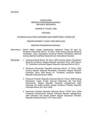SALINAN
PERATURAN
MENTERI PENDIDIKAN NASIONAL
REPUBLIK INDONESIA
NOMOR 27 TAHUN 2008
TENTANG
STANDAR KUALIFIKASI AKADEMIK DAN KOMPETENSI KONSELOR
DENGAN RAHMAT TUHAN YANG MAHA ESA
MENTERI PENDIDIKAN NASIONAL,
Menimbang : bahwa dalam rangka pelaksanaan ketentuan Pasal 28 ayat (5)
Peraturan Pemerintah Nomor 19 Tahun 2005 tentang Standar Nasional
Pendidikan, perlu menetapkan Peraturan Menteri Pendidikan Nasional
tentang Standar Kualifikasi Akademik dan Kompetensi Konselor;
Mengingat : 1. Undang-Undang Nomor 20 Tahun 2003 tentang Sistem Pendidikan
Nasional (Lembaran Negara Republik Indonesia Tahun 2003 Nomor
78, Tambahan Lembaran Negara Republik Indonesia Nomor 4301);
2. Peraturan Pemerintah Republik Indonesia Nomor 19 Tahun 2005
tentang Standar Nasional Pendidikan (Lembaran Negara Republik
Indonesia Tahun 2005 Nomor 41, Tambahan Lembaran Negara
Republik Indonesia Nomor 4496);
3. Peraturan Presiden Republik Indonesia Nomor 9 Tahun 2005 tentang
Kedudukan, Tugas, Fungsi, Susunan Organisasi, dan Tata Kerja
Kementerian Negara Republik Indonesia sebagaimana telah
beberapa kali diubah terakhir dengan Peraturan Presiden Republik
Indonesia Nomor 94 Tahun 2006;
4. Keputusan Presiden Republik Indonesia Nomor 187/M Tahun 2004
mengenai Pembentukan Kabinet Indonesia Bersatu sebagaimana
telah beberapa kali diubah terakhir dengan Keputusan Presiden
Republik Indonesia Nomor 77/P Tahun 2007;
1
 