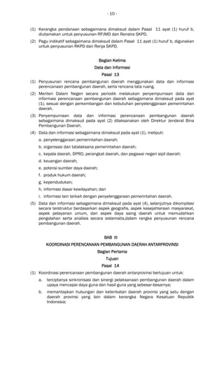 - 10 -
(1) Kerangka pendanaan sebagaimana dimaksud dalam Pasal 11 ayat (1) huruf b,
diutamakan untuk penyusunan RPJMD dan Renstra SKPD.
(2) Pagu indikatif sebagaimana dimaksud dalam Pasal 11 ayat (1) huruf b, digunakan
untuk penyusunan RKPD dan Renja SKPD.
Bagian KeBagian KeBagian KeBagian Kelimalimalimalima
Data dan InformasiData dan InformasiData dan InformasiData dan Informasi
Pasal 13Pasal 13Pasal 13Pasal 13
(1) Penyusunan rencana pembangunan daerah menggunakan data dan informasi
perencanaan pembangunan daerah, serta rencana tata ruang.
(2) Menteri Dalam Negeri secara periodik melakukan penyempurnaan data dan
informasi perencanaan pembangunan daerah sebagaimana dimaksud pada ayat
(1), sesuai dengan perkembangan dan kebutuhan penyelenggaraan pemerintahan
daerah.
(3) Penyempurnaan data dan informasi perencanaan pembangunan daerah
sebagaimana dimaksud pada ayat (2) dilaksanakan oleh Direktur Jenderal Bina
Pembangunan Daerah.
(4) Data dan informasi sebagaimana dimaksud pada ayat (1), meliputi:
a. penyelenggaraan pemerintahan daerah;
b. organisasi dan tatalaksana pemerintahan daerah;
c. kepala daerah, DPRD, perangkat daerah, dan pegawai negeri sipil daerah;
d. keuangan daerah;
e. potensi sumber daya daerah;
f. produk hukum daerah;
g. kependudukan;
h. informasi dasar kewilayahan; dan
i. informasi lain terkait dengan penyelenggaraan pemerintahan daerah.
(5) Data dan informasi sebagaimana dimaksud pada ayat (4), selanjutnya dikompilasi
secara terstruktur berdasarkan aspek geografis, aspek kesejahteraan masyarakat,
aspek pelayanan umum, dan aspek daya saing daerah untuk memudahkan
pengolahan serta analisis secara sistematis,dalam rangka penyusunan rencana
pembangunan daerah.
BAB IIIBAB IIIBAB IIIBAB III
KOORDINASI PERENCANAAN PEMBANGUNAN DAERAHKOORDINASI PERENCANAAN PEMBANGUNAN DAERAHKOORDINASI PERENCANAAN PEMBANGUNAN DAERAHKOORDINASI PERENCANAAN PEMBANGUNAN DAERAH ANTARANTARANTARANTARPROVINSIPROVINSIPROVINSIPROVINSI
BagianBagianBagianBagian PertamaPertamaPertamaPertama
TujuanTujuanTujuanTujuan
Pasal 14Pasal 14Pasal 14Pasal 14
(1) Koordinasi perencanaan pembangunan daerah antarprovinsi bertujuan untuk:
a. terciptanya sinkronisasi dan sinergi pelaksanaan pembangunan daerah dalam
upaya mencapai daya guna dan hasil guna yang sebesar-besarnya;
b. memantapkan hubungan dan keterikatan daerah provinsi yang satu dengan
daerah provinsi yang lain dalam kerangka Negara Kesatuan Republik
Indonesia;
 