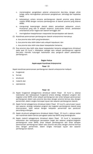 - 11 -
c. mensinergikan pengelolaan potensi antarprovinsi dan/atau dengan pihak
ketiga, serta meningkatkan pertukaran pengetahuan, teknologi dan kapasitas
fiskal;
d. keterpaduan antara rencana pembangunan daerah provinsi yang didanai
melalui APBD dengan rencana pembangunan di daerah provinsi yang didanai
APBN;
e. mengurangi kesenjangan daerah dalam penyediaan pelayanan umum,
khususnya yang ada di wilayah terpencil, pulau-pulau terluar, perbatasan
antardaerah/antar negara dan daerah tertinggal; dan
f. meningkatkan kesejahteraan masyarakat danpendapatan asli daerah.
(2) Koordinasi perencanaan pembangunan daerah antarprovinsi mencakup:
a. dua provinsi atau lebih yang berdekatan;
b. dua provinsi atau lebih dalam satu wilayah kepulauan; dan
c. dua provinsi atau lebih atas dasar kesepakatan bersama;
(3) Dua provinsi atau lebih atas dasar kesepakatan bersama sebagaimana dimaksud
pada ayat (2) huruf c ditetapkan sebagai satu wilayah pembangunan regional
dan/atau memiliki hubungan keterkaitan atau pengaruh dalam pelaksanaan
pembangunan.
BagianBagianBagianBagian KeduaKeduaKeduaKedua
AspekAspekAspekAspek----aspek Koordinasiaspek Koordinasiaspek Koordinasiaspek Koordinasi AntarAntarAntarAntarprovinsiprovinsiprovinsiprovinsi
Pasal 15Pasal 15Pasal 15Pasal 15
Aspek koordinasi perencanaan pembangunan daerah antarprovinsi meliputi:
a. fungsional;
b. formal;
c. struktural;
d. materiil; dan
e. operasional.
Pasal 16Pasal 16Pasal 16Pasal 16
(1) Aspek fungsional sebagaimana dimaksud dalam Pasal 15 huruf a, adanya
keterkaitan dan keterpaduan fungsional antara strategi, kebijakan program dan
kegiatan antar SKPD, antar wilayah pembangunan dan antar tahapan perencanaan
pembangunan dalam satu provinsi dan/atau dengan provinsi lainnya atau dengan
pemerintah, dalam rangka mencapai tujuan dan sasaran pembangunan daerah.
(2) Aspek formal sebagaimana dimaksud dalam Pasal 15 huruf b, perumusan tujuan
dan sasaran, strategi, kebijakan program dan kegiatan pembangunan daerah yang
direncanakan, telah sesuai dengan kebijakan pemerintah dan peraturan
perundang-undangan.
(3) Aspek struktural sebagaimana dimaksud dalam Pasal 15 huruf c, adanya kaitan
dan koordinasi dalam bentuk penugasan pada tiap SKPD yang bersangkutan.
(4) Aspek materiil sebagaimana dimaksud dalam Pasal 15 huruf d, tercapainya
keterkaitan dan keterpaduan pencapaian target dan sasaran program/kegiatan
pembangunan antar SKPD, antar wilayah pembangunan dan antar tahapan
perencanaan pembangunan dalam satu provinsi dan/atau dengan provinsi lainnya
atau dengan pemerintah, dalam rangka mencapai tujuan dan sasaran
pembangunan daerah.
 