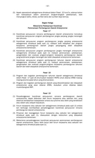 - 12 -
(5) Aspek operasional sebagaimana dimaksud dalam Pasal 15 huruf e, adanya kaitan
dan keterpaduan dalam penentuan langkah-langkah pelaksanaan, baik
menyangkut waktu, lokasi, sumber dana dan sumber daya lainnya.
Bagian KetigaBagian KetigaBagian KetigaBagian Ketiga
Mekanisme Pelaksanaan KoordinasiMekanisme Pelaksanaan KoordinasiMekanisme Pelaksanaan KoordinasiMekanisme Pelaksanaan Koordinasi
Perencanaan Pembangunan DaerahPerencanaan Pembangunan DaerahPerencanaan Pembangunan DaerahPerencanaan Pembangunan Daerah AntarAntarAntarAntarprovinsiprovinsiprovinsiprovinsi
Pasal 17Pasal 17Pasal 17Pasal 17
(1) Koordinasi penyusunan rencana pembangunan daerah antarprovinsi mencakup
koordinasi penyusunan program pembangunan jangka panjang, jangka menengah
dan tahunan.
(2) Koordinasi penyusunan program pembangunan jangka panjang antarprovinsi
sebagaimana dimaksud pada ayat (1), meliputi arah kebijakan dan program
kerjasama pembangunan daerah jangka panjangyang telah disepakati
antarprovinsi berkenaan.
(3) Koordinasi penyusunan program pembangunan jangka menengah antarprovinsi
sebagaimana dimaksud pada ayat (1) meliputi perencanaan, pelaksanaan,
pengendalian dan evaluasi program-program kerjasama pembangunan daerah
yang berdimensi jangka menengah dan telah disepakati antarprovinsi berkenaan.
(4) Koordinasi penyusunan program pembangunan tahunan daerah antarprovinsi
sebagaimana dimaksud pada ayat (1) meliputi perencanaan, pelaksanaan,
pengendalian dan evaluasi program-program kerjasama pembangunan tahunan
daerah dan telah disepakati antarprovinsi berkenaan.
Pasal 18Pasal 18Pasal 18Pasal 18
(1) Program dan kegiatan pembangunan tahunan daerah sebagaimana dimaksud
dalam Pasal 17 ayat (4) dirumuskan kedalam RKPD untuk didanai APBD masing-
masing provinsi pada tahun yang direncanakan.
(2) Program dan kegiatan pembangunan daerah yang dikoordinasikan dan disepakati
antarprovinsi yang akan didanai APBN, diusulkan untuk dibahas dalam
musrenbangnas RKP.
Pasal 19Pasal 19Pasal 19Pasal 19
(1) Penyelenggaraan koordinasi penyusunan rencana pembangunan daerah
antarprovinsi, dapat dilakukan oleh forum kerjasama atau sebutan lain, yang
dibentuk berdasarkan kesepakatan antara dua provinsi atau lebih yang berdekatan
atau dalam satu wilayah kepulauan.
(2) Forum kerjasama atau sebutan lain sebagaimana dimaksud pada ayat (1) antara
lain berfungsi memfasilitasi penyelenggaraan koordinasi penyusunan rencana
pembangunan daerah antarprovinsi.
(3) Pimpinan dan keanggotaan forum kerjasama atau sebutan lain sebagaimana
dimaksud pada ayat (1), disesuaikan dengan kebutuhan yang disepakati
antarprovinsi berkenaan.
(4) Mekanisme penyelenggaraan koordinasi penyusunan perencanaan pembangunan
daerah antarprovinsi, diatur lebih lanjut oleh forum kerjasama atau sebutan lain
sebagaimana dimaksud pada ayat (1).
 