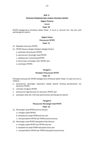 - 13 -
BAB IVBAB IVBAB IVBAB IV
RENCANA PEMBANGUNANRENCANA PEMBANGUNANRENCANA PEMBANGUNANRENCANA PEMBANGUNAN JANGKA PANJANG DAERAJANGKA PANJANG DAERAJANGKA PANJANG DAERAJANGKA PANJANG DAERAHHHH
Bagian PertamaBagian PertamaBagian PertamaBagian Pertama
UmumUmumUmumUmum
Pasal 20Pasal 20Pasal 20Pasal 20
RPJPD sebagaimana dimaksud dalam Pasal 2 huruf a, memuat visi, misi dan arah
pembangunan daerah.
Bagian KeduaBagian KeduaBagian KeduaBagian Kedua
PPPPenyusunan RPJPDenyusunan RPJPDenyusunan RPJPDenyusunan RPJPD
Pasal 21Pasal 21Pasal 21Pasal 21
(1) Bappeda menyusun RPJPD.
(2) RPJPD disusun dengan tahapan sebagai berikut:
a. persiapan penyusunan RPJPD;
b. penyusunan rancangan awal RPJPD;
c. pelaksanaan musrenbang RPJPD;
d. perumusan rancangan akhir RPJPD; dan
e. penetapan RPJPD.
Paragraf 1Paragraf 1Paragraf 1Paragraf 1
Persiapan PenyusunanPersiapan PenyusunanPersiapan PenyusunanPersiapan Penyusunan RPJRPJRPJRPJPPPPDDDD
Pasal 22Pasal 22Pasal 22Pasal 22
Persiapan penyusunan RPJPD sebagaimana dimaksud dalam Pasal 21 ayat (2) huruf a,
meliputi:
a. penyusunan rancangan keputusan kepala daerah tentang pembentukan tim
penyusun RPJPD;
b. orientasi mengenai RPJPD;
c. penyusunan agenda kerja tim penyusun RPJPD; dan
d. penyiapan data dan informasi perencanaan pembangunan daerah.
ParagrafParagrafParagrafParagraf 2222
Penyusunan Rancangan Awal RPJPDPenyusunan Rancangan Awal RPJPDPenyusunan Rancangan Awal RPJPDPenyusunan Rancangan Awal RPJPD
Pasal 23Pasal 23Pasal 23Pasal 23
(1) Rancangan awal RPJPD provinsi disusun:
a. mengacu pada RPJPN;
b. berpedoman pada RTRW provinsi; dan
c. memperhatikan RPJPD dan RTRW provinsi lainnya.
(2) Rancangan awal RPJPD kabupaten/kota disusun:
a. mengacu pada RPJPN dan RPJPD provinsi;
b. berpedoman pada RTRW kabupaten/kota; dan
c. memperhatikan RPJPD dan RTRW kabupaten/kota lainnya.
 