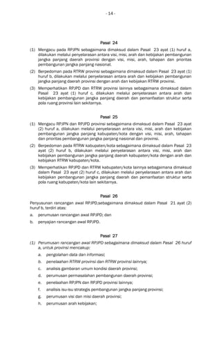 - 14 -
Pasal 24Pasal 24Pasal 24Pasal 24
(1) Mengacu pada RPJPN sebagaimana dimaksud dalam Pasal 23 ayat (1) huruf a,
dilakukan melalui penyelarasan antara visi, misi, arah dan kebijakan pembangunan
jangka panjang daerah provinsi dengan visi, misi, arah, tahapan dan prioritas
pembangunan jangka panjang nasional.
(2) Berpedoman pada RTRW provinsi sebagaimana dimaksud dalam Pasal 23 ayat (1)
huruf b, dilakukan melalui penyelarasan antara arah dan kebijakan pembangunan
jangka panjang daerah provinsi dengan arah dan kebijakan RTRW provinsi.
(3) Memperhatikan RPJPD dan RTRW provinsi lainnya sebagaimana dimaksud dalam
Pasal 23 ayat (1) huruf c, dilakukan melalui penyelarasan antara arah dan
kebijakan pembangunan jangka panjang daerah dan pemanfaatan struktur serta
pola ruang provinsi lain sekitarnya.
Pasal 25Pasal 25Pasal 25Pasal 25
(1) Mengacu RPJPN dan RPJPD provinsi sebagaimana dimaksud dalam Pasal 23 ayat
(2) huruf a, dilakukan melalui penyelarasan antara visi, misi, arah dan kebijakan
pembangunan jangka panjang kabupaten/kota dengan visi, misi, arah, tahapan
dan prioritas pembangunan jangka panjang nasional dan provinsi.
(2) Berpedoman pada RTRW kabupaten/kota sebagaimana dimaksud dalam Pasal 23
ayat (2) huruf b, dilakukan melalui penyelarasan antara visi, misi, arah dan
kebijakan pembangunan jangka panjang daerah kabupaten/kota dengan arah dan
kebijakan RTRW kabupaten/kota.
(3) Memperhatikan RPJPD dan RTRW kabupaten/kota lainnya sebagaimana dimaksud
dalam Pasal 23 ayat (2) huruf c, dilakukan melalui penyelarasan antara arah dan
kebijakan pembangunan jangka panjang daerah dan pemanfaatan struktur serta
pola ruang kabupaten/kota lain sekitarnya.
Pasal 26Pasal 26Pasal 26Pasal 26
Penyusunan rancangan awal RPJPD,sebagaimana dimaksud dalam Pasal 21 ayat (2)
huruf b, terdiri atas:
a. perumusan rancangan awal RPJPD; dan
b. penyajian rancangan awal RPJPD.
Pasal 27Pasal 27Pasal 27Pasal 27
(1) Perumusan rancangan awal RPJPD sebagaimana dimaksud dalam Pasal 26 huruf
a, untuk provinsi mencakup:
a. pengolahan data dan informasi;
b. penelaahan RTRW provinsi dan RTRW provinsi lainnya;
c. analisis gambaran umum kondisi daerah provinsi;
d. perumusan permasalahan pembangunan daerah provinsi;
e. penelaahan RPJPN dan RPJPD provinsi lainnya;
f. analisis isu-isu strategis pembangunan jangka panjang provinsi;
g. perumusan visi dan misi daerah provinsi;
h. perumusan arah kebijakan;
 