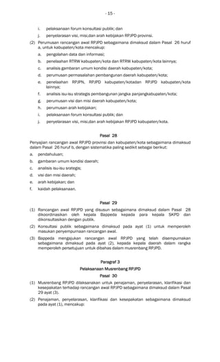 - 15 -
i. pelaksanaan forum konsultasi publik; dan
j. penyelarasan visi, misi,dan arah kebijakan RPJPD provinsi.
(2) Perumusan rancangan awal RPJPD sebagaimana dimaksud dalam Pasal 26 huruf
a, untuk kabupaten/kota mencakup:
a. pengolahan data dan informasi;
b. penelaahan RTRW kabupaten/kota dan RTRW kabupaten/kota lainnya;
c. analisis gambaran umum kondisi daerah kabupaten/kota;
d. perumusan permasalahan pembangunan daerah kabupaten/kota;
e. penelaahan RPJPN, RPJPD kabupaten/kotadan RPJPD kabupaten/kota
lainnya;
f. analisis isu-isu strategis pembangunan jangka panjangkabupaten/kota;
g. perumusan visi dan misi daerah kabupaten/kota;
h. perumusan arah kebijakan;
i. pelaksanaan forum konsultasi publik; dan
j. penyelarasan visi, misi,dan arah kebijakan RPJPD kabupaten/kota.
Pasal 28Pasal 28Pasal 28Pasal 28
Penyajian rancangan awal RPJPD provinsi dan kabupaten/kota sebagaimana dimaksud
dalam Pasal 26 huruf b, dengan sistematika paling sedikit sebagai berikut:
a. pendahuluan;
b. gambaran umum kondisi daerah;
c. analisis isu-isu srategis;
d. visi dan misi daerah;
e. arah kebijakan; dan
f. kaidah pelaksanaan.
Pasal 29Pasal 29Pasal 29Pasal 29
(1) Rancangan awal RPJPD yang disusun sebagaimana dimaksud dalam Pasal 28
dikoordinasikan oleh kepala Bappeda kepada para kepala SKPD dan
dikonsultasikan dengan publik.
(2) Konsultasi publik sebagaimana dimaksud pada ayat (1) untuk memperoleh
masukan penyempurnaan rancangan awal.
(3) Bappeda mengajukan rancangan awal RPJPD yang telah disempurnakan
sebagaimana dimaksud pada ayat (2), kepada kepala daerah dalam rangka
memperoleh persetujuan untuk dibahas dalam musrenbang RPJPD.
ParagrafParagrafParagrafParagraf 3333
Pelaksanaan Musrenbang RPJPDPelaksanaan Musrenbang RPJPDPelaksanaan Musrenbang RPJPDPelaksanaan Musrenbang RPJPD
Pasal 30Pasal 30Pasal 30Pasal 30
(1) Musrenbang RPJPD dilaksanakan untuk penajaman, penyelarasan, klarifikasi dan
kesepakatan terhadap rancangan awal RPJPD sebagaimana dimaksud dalam Pasal
29 ayat (3).
(2) Penajaman, penyelarasan, klarifikasi dan kesepakatan sebagaimana dimaksud
pada ayat (1), mencakup:
 