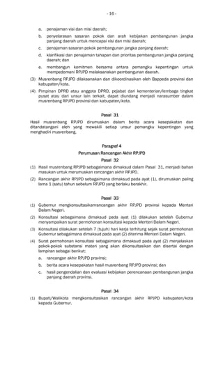 - 16 -
a. penajaman visi dan misi daerah;
b. penyelarasan sasaran pokok dan arah kebijakan pembangunan jangka
panjang daerah untuk mencapai visi dan misi daerah;
c. penajaman sasaran pokok pembangunan jangka panjang daerah;
d. klarifikasi dan penajaman tahapan dan prioritas pembangunan jangka panjang
daerah; dan
e. membangun komitmen bersama antara pemangku kepentingan untuk
mempedomani RPJPD melaksanakan pembangunan daerah.
(3) Musrenbang RPJPD dilaksanakan dan dikoordinasikan oleh Bappeda provinsi dan
kabupaten/kota.
(4) Pimpinan DPRD atau anggota DPRD, pejabat dari kementerian/lembaga tingkat
pusat atau dari unsur lain terkait, dapat diundang menjadi narasumber dalam
musrenbang RPJPD provinsi dan kabupaten/kota.
Pasal 31Pasal 31Pasal 31Pasal 31
Hasil musrenbang RPJPD dirumuskan dalam berita acara kesepakatan dan
ditandatangani oleh yang mewakili setiap unsur pemangku kepentingan yang
menghadiri musrenbang.
Paragraf 4Paragraf 4Paragraf 4Paragraf 4
Perumusan Rancangan Akhir RPJPDPerumusan Rancangan Akhir RPJPDPerumusan Rancangan Akhir RPJPDPerumusan Rancangan Akhir RPJPD
Pasal 32Pasal 32Pasal 32Pasal 32
(1) Hasil musrenbang RPJPD sebagaimana dimaksud dalam Pasal 31, menjadi bahan
masukan untuk merumuskan rancangan akhir RPJPD.
(2) Rancangan akhir RPJPD sebagaimana dimaksud pada ayat (1), dirumuskan paling
lama 1 (satu) tahun sebelum RPJPD yang berlaku berakhir.
Pasal 33Pasal 33Pasal 33Pasal 33
(1) Gubernur mengkonsultasikanrancangan akhir RPJPD provinsi kepada Menteri
Dalam Negeri.
(2) Konsultasi sebagaimana dimaksud pada ayat (1) dilakukan setelah Gubernur
menyampaikan surat permohonan konsultasi kepada Menteri Dalam Negeri.
(3) Konsultasi dilakukan setelah 7 (tujuh) hari kerja terhitung sejak surat permohonan
Gubernur sebagaimana dimaksud pada ayat (2) diterima Menteri Dalam Negeri.
(4) Surat permohonan konsultasi sebagaimana dimaksud pada ayat (2) menjelaskan
pokok-pokok substansi materi yang akan dikonsultasikan dan disertai dengan
lampiran sebagai berikut:
a. rancangan akhir RPJPD provinsi;
b. berita acara kesepakatan hasil musrenbang RPJPD provinsi; dan
c. hasil pengendalian dan evaluasi kebijakan perencanaan pembangunan jangka
panjang daerah provinsi.
Pasal 34Pasal 34Pasal 34Pasal 34
(1) Bupati/Walikota mengkonsultasikan rancangan akhir RPJPD kabupaten/kota
kepada Gubernur.
 