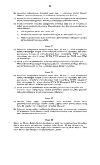 - 17 -
(2) Konsultasi sebagaimana dimaksud pada ayat (1) dilakukan setelah Bupati/
Walikota menyampaikan surat permohonan konsultasi kepada Gubernur.
(3) Konsultasi dilakukan setelah 7 (tujuh) hari kerja terhitung sejak surat permohonan
Bupati/Walikota sebagaimana dimaksud pada ayat (2) diterima Gubernur.
(4) Surat permohonan konsultasi sebagaimana dimaksud pada ayat (2) menjelaskan
pokok-pokok substansi materi yang dikonsultasikan dan disertai dengan lampiran
sebagai berikut:
a. rancangan akhir RPJPD kabupaten/kota;
b. berita acara kesepakatan hasil musrenbang RPJPD kabupaten/kota; dan
c. hasil pengendalian dan evaluasi kebijakan perencanaan pembangunan jangka
panjang daerah kabupaten/kota.
Pasal 35Pasal 35Pasal 35Pasal 35
(1) Konsultasi sebagaimana dimaksud dalam Pasal 33 ayat (1), untuk memperoleh
saran pertimbangan meliputi landasan hukum penyusunan, sistematika dan teknis
penyusunan, konsistensi menindaklanjuti hasil musrenbang RPJPD provinsi,
sinkronisasi dan sinergi dengan RPJPN, RTRW provinsi dan RPJPD dan RTRW
provinsi lainnya.
(2) Untuk efektivitas pelaksanaan konsultasi sebagaimana dimaksud pada ayat (1),
Menteri Dalam Negeri dapat mengundang pejabat kementerian/lembaga dan/atau
pemerintahan daerah provinsi yang terkait sesuai dengan kebutuhan.
Pasal 36Pasal 36Pasal 36Pasal 36
(1) Konsultasi sebagaimana dimaksud dalam Pasal 34 ayat (1), untuk memperoleh
saran pertimbangan meliputi landasan hukum penyusunan, sistematika dan teknis
penyusunan, konsistensi menindaklanjuti hasil musrenbang RPJPD kabupaten/
kota, sinkronisasi dan sinergi, dengan RPJPN, RPJPD provinsi, RTRW kabupaten/
kota serta RPJPD dan RTRW kabupaten/kota lainnya.
(2) Untuk efektivitas pelaksanaan konsultasi sebagaimana dimaksud pada ayat (1),
Gubernur dapat mengundang pejabat pemerintah daerah dan/atau provinsi/
kabupaten/kota yang terkait sesuai dengan kebutuhan.
Pasal 37Pasal 37Pasal 37Pasal 37
(1) Menteri Dalam Negeri menyampaikan hasil konsultasi berupa saran
penyempurnaan rancangan RPJPD kepada Gubernur untuk ditindaklanjuti paling
lama 10 (sepuluh) hari kerja setelah konsultasi dilakukan.
(2) Gubernur menyampaikan hasil konsultasi berupa saran penyempurnaan rancangan
RPJPD kepada Bupati/Walikota, untuk ditindaklanjuti paling lama 10 (sepuluh) hari
kerja setelah konsultasi dilakukan.
Pasal 38Pasal 38Pasal 38Pasal 38
Dalam hal Menteri Dalam Negeri dan Gubernur tidak menyampaikan hasil konsultasi
dalam batas waktu sebagaimana dimaksud dalam Pasal 37 ayat (1) dan ayat (2),
kepala daerah mengajukan rancangan Peraturan Daerah tentang RPJPD kepada DPRD
untuk dibahas dan ditetapkan menjadi Peraturan Daerah.
 