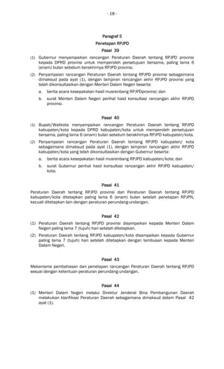 - 18 -
Paragraf 5Paragraf 5Paragraf 5Paragraf 5
Penetapan RPPenetapan RPPenetapan RPPenetapan RPJPJPJPJPDDDD
Pasal 39Pasal 39Pasal 39Pasal 39
(1) Gubernur menyampaikan rancangan Peraturan Daerah tentang RPJPD provinsi
kepada DPRD provinsi untuk memperoleh persetujuan bersama, paling lama 6
(enam) bulan sebelum berakhirnya RPJPD provinsi.
(2) Penyampaian rancangan Peraturan Daerah tentang RPJPD provinsi sebagaimana
dimaksud pada ayat (1), dengan lampiran rancangan akhir RPJPD provinsi yang
telah dikonsultasikan dengan Menteri Dalam Negeri beserta:
a. berita acara kesepakatan hasil musrenbang RPJPDprovinsi; dan
b. surat Menteri Dalam Negeri perihal hasil konsultasi rancangan akhir RPJPD
provinsi.
Pasal 40Pasal 40Pasal 40Pasal 40
(1) Bupati/Walikota menyampaikan rancangan Peraturan Daerah tentang RPJPD
kabupaten/kota kepada DPRD kabupaten/kota untuk memperoleh persetujuan
bersama, paling lama 6 (enam) bulan sebelum berakhirnya RPJPD kabupaten/kota.
(2) Penyampaian rancangan Peraturan Daerah tentang RPJPD kabupaten/ kota
sebagaimana dimaksud pada ayat (1), dengan lampiran rancangan akhir RPJPD
kabupaten/kota yang telah dikonsultasikan dengan Gubernur beserta:
a. berita acara kesepakatan hasil musrenbang RPJPD kabupaten/kota; dan
b. surat Gubernur perihal hasil konsultasi rancangan akhir RPJPD kabupaten/
kota.
Pasal 41Pasal 41Pasal 41Pasal 41
Peraturan Daerah tentang RPJPD provinsi dan Peraturan Daerah tentang RPJPD
kabupaten/kota ditetapkan paling lama 6 (enam) bulan setelah penetapan RPJPN,
kecuali ditetapkan lain dengan peraturan perundang-undangan.
Pasal 42Pasal 42Pasal 42Pasal 42
(1) Peraturan Daerah tentang RPJPD provinsi disampaikan kepada Menteri Dalam
Negeri paling lama 7 (tujuh) hari setelah ditetapkan.
(2) Peraturan Daerah tentang RPJPD kabupaten/kota disampaikan kepada Gubernur
paling lama 7 (tujuh) hari setelah ditetapkan dengan tembusan kepada Menteri
Dalam Negeri.
Pasal 43Pasal 43Pasal 43Pasal 43
Mekanisme pembahasan dan penetapan rancangan Peraturan Daerah tentang RPJPD
sesuai dengan ketentuan peraturan perundang-undangan.
Pasal 44Pasal 44Pasal 44Pasal 44
(1) Menteri Dalam Negeri melalui Direktur Jenderal Bina Pembangunan Daerah
melakukan klarifikasi Peraturan Daerah sebagaimana dimaksud dalam Pasal 42
ayat (1).
 