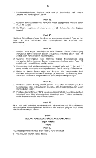 - 19 -
(2) Klarifikasisebagaimana dimaksud pada ayat (1) dilaksanakan oleh Direktur
Jenderal Bina Pembangunan Daerah.
Pasal 45Pasal 45Pasal 45Pasal 45
(1) Gubernur melakukan klarifikasi Peraturan Daerah sebagaimana dimaksud dalam
Pasal 42 ayat (2).
(2) Klarifikasi sebagaimana dimaksud pada ayat (1) dilaksanakan oleh Bappeda
provinsi.
Pasal 46Pasal 46Pasal 46Pasal 46
Klarifikasi Menteri Dalam Negeri dan Gubernur sebagaimana dimaksud Pasal 44 dan
Pasal 45 untuk memastikan saran penyempurnaan hasil konsultasi telah
ditindaklanjuti.
Pasal 47Pasal 47Pasal 47Pasal 47
(1) Menteri Dalam Negeri menyampaikan hasil klarifikasi kepada Gubernur yang
menyatakan bahwa Peraturan Daerah sebagaimana dimaksud dalam Pasal 44
ayat (1) telah menindaklanjuti hasil konsultasi.
(2) Gubernur menyampaikan hasil klarifikasi kepada Bupati/Walikota yang
menyatakan bahwa Peraturan Daerah sebagaimana dimaksud dalam Pasal 45
ayat (1) telah menindaklanjuti hasil konsultasi.
(3) Penyampaian hasil klarifikasisebagaimana dimaksud pada ayat (1) dan ayat (2)
paling lama 60 (enam puluh) hari sejak Peraturan Daerah tentang RPJPD diterima.
(4) Dalam hal Menteri Dalam Negeri dan Gubernur tidak menyampaikan hasil
klarifikasi sebagaimana dimaksud pada ayat (3), Peraturan Daerah tentang RPJPD
dinyatakan telah sesuai dengan ketentuan peraturan perundang-undangan.
Pasal 48Pasal 48Pasal 48Pasal 48
(1) Peraturan Daerah tentang RPJPD provinsi yang tidak menindaklanjuti hasil
konsultasi dan tidak dikonsultasikan, dibatalkan oleh Presidenberdasarkan usulan
Menteri Dalam Negeri.
(2) Peraturan Daerah tentang RPJPD kabupaten/kota yang tidak menindaklanjuti hasil
konsultasi atau tidak dikonsultasikan, dibatalkan oleh Presiden berdasarkan
usulan Gubernur melalui Menteri Dalam Negeri.
Pasal 49Pasal 49Pasal 49Pasal 49
RPJPD yang telah ditetapkan dengan Peraturan Daerah provinsi dan Peraturan Daerah
kabupaten/kota, menjadi pedoman penyusunan visi, misi dan program calon kepala
daerah dan wakil kepala daerah.
BAB VBAB VBAB VBAB V
RENCANA PEMBANGUNANRENCANA PEMBANGUNANRENCANA PEMBANGUNANRENCANA PEMBANGUNAN JANGKA MENENGAH DAERJANGKA MENENGAH DAERJANGKA MENENGAH DAERJANGKA MENENGAH DAERAHAHAHAH
Bagian PertamaBagian PertamaBagian PertamaBagian Pertama
UmumUmumUmumUmum
Pasal 50Pasal 50Pasal 50Pasal 50
RPJMD sebagaimana dimaksud dalam Pasal 2 huruf b,memuat:
a. visi, misi, dan program kepala daerah;
 