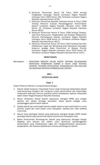 - 2 -
6. Peraturan Pemerintah Nomor 58 Tahun 2005 tentang
Pengelolaan Keuangan Daerah (Lembaran Negara Republik
Indonesia Tahun 2005 Nomor 140, Tambahan Lembaran Negara
Republik Indonesia Nomor 4578);
7. Peraturan Pemerintah Republik Indonesia Nomor 6 Tahun 2008
Tentang Pedoman Evaluasi Penyelenggaraan Pemerintahan
Daerah (Lembaran Negara Republik Indonesia Tahun 2008
Nomor 19, Tambahan Lembaran Negara Republik Indonesia
Nomor 4815);
8. Peraturan Pemerintah Nomor 8 Tahun 2008 tentang Tahapan,
Tata Cara Penyusunan, Pengendalian dan Evaluasi Pelaksanaan
Rencana Pembangunan Daerah, (Lembaran Negara Republik
Indonesia Tahun 2008 Nomor 21, Tambahan Lembaran Negara
Republik Indonesia Nomor 4817);
9. Peraturan Pemerintah Nomor 19 Tahun 2010 tentang Tata Cara
Pelaksanaan Tugas dan Wewenang serta Kedudukan Keuangan
Gubernur sebagai Wakil Pemerintah di Wilayah Provinsi
(Lembaran Negara Republik Indonesia Tahun 2010 Nomor 25,
Tambahan Lembaran Negara Republik Indonesia Nomor 5107);
MEMUTUSKAMEMUTUSKAMEMUTUSKAMEMUTUSKANNNN::::
Menetapkan : PERATURAN MENTERI DALAM NEGERI TENTANG PELAKSANAAN
PERATURAN PEMERINTAH NOMOR 8 TAHUN 2008 TENTANG
TAHAPAN, TATACARA PENYUSUNAN, PENGENDALIAN, DAN EVALUASI
PELAKSANAAN RENCANA PEMBANGUNAN DAERAH.
BAB IBAB IBAB IBAB I
KETENTUAN UMUMKETENTUAN UMUMKETENTUAN UMUMKETENTUAN UMUM
Pasal 1Pasal 1Pasal 1Pasal 1
Dalam Peraturan Menteri ini yang dimaksud dengan:
1. Daerah adalah kesatuan masyarakat hukum yang mempunyai batas-batas wilayah
yang berwenang mengatur dan mengurus urusan pemerintahan dan kepentingan
masyarakat setempat menurut prakarsa sendiri berdasarkan aspirasi masyarakat
dalam sistem Negara Kesatuan Republik Indonesia.
2. Dewan Perwakilan Rakyat Daerah selanjutnya disingkat DPRD atau dengan
sebutan lain adalah lembaga perwakilan rakyat daerah sebagai unsur
penyelenggara pemerintahan daerah.
3. Kepala daerah dan wakil kepala daerah adalah Gubernur dan wakil Gubernur untuk
provinsi, bupati dan wakil bupati untuk kabupaten, walikota dan wakil walikota
untuk kota.
4. Satuan kerja perangkat daerah yang selanjutnya disingkat dengan SKPD adalah
perangkat daerah pada pemerintah daerah provinsi dan kabupaten/kota.
5. Badan Perencanaan Pembangunan Daerah yang selanjutnya disingkat dengan
Bappeda atau sebutan lain adalah unsur perencana penyelenggaraan
pemerintahan yang melaksanakan tugas dan mengkoordinasikan penyusunan,
pengendalian, dan evaluasi pelaksanaan rencana pembangunan daerah.
 