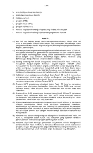 - 20 -
b. arah kebijakan keuangan daerah;
c. strategi pembangunan daerah;
d. kebijakan umum;
e. program SKPD;
f. program lintas SKPD;
g. program kewilayahan;
h. rencana kerja dalam kerangka regulasi yang bersifat indikatif; dan
i. rencana kerja dalam kerangka pendanaan yang bersifat indikatif.
Pasal 51Pasal 51Pasal 51Pasal 51
(1) Visi, misi dan program kepala daerah sebagaimana dimaksud dalam Pasal 50
huruf a, merupakan keadaan masa depan yang diharapkan dan berbagai upaya
yang akan dilakukan melalui program-program pembangunan yang ditawarkan oleh
Kepala Daerah terpilih.
(2) Arah kebijakan keuangan daerah sebagaimana dimaksud dalam Pasal 50 huruf b,
merupakan pedoman dan gambaran dari pelaksanaan hak dan kewajiban daerah
dalam rangka penyelenggaraan bidang urusan pemerintahan daerah yang dapat
dinilai dengan uang termasuk didalamnya segala bentuk kekayaan yang
berhubungan dengan hak dan kewajiban daerah tersebut.
(3) Strategi pembangunan daerah sebagaimana dimaksud dalam Pasal 50 huruf c,
merupakan langkah-langkah berisikan program-program indikatif untuk
mewujudkan visi dan misi dalam rangka pemanfaatan sumber daya yang dimiliki,
untuk peningkatan kesejahteraan masyarakat yang nyata baik dalam aspek
pendapatan, kesempatan kerja, lapangan berusaha, akses terhadap pengambilan
kebijakan, berdaya saing, maupun peningkatan indeks pembangunan manusia.
(4) Kebijakan umum sebagaimana dimaksud dalam Pasal 50 huruf d, memberikan
arah perumusan rencana program prioritas pembangunan yang disertai kerangka
pengeluaran jangka menengah daerah dan menjadi pedoman bagi SKPD dalam
menyusun program dan kegiatan Renstra SKPD.
(5) Program SKPD sebagaimana dimaksud dalam Pasal 50 huruf e, merupakan
program yang dirumuskan berdasarkan tugas dan fungsi SKPD yang memuat
indikator kinerja, lokasi program, tahun pelaksanaan, dan sumber daya yang
diperlukan.
(6) Program lintas SKPD sebagaimana dimaksud dalam Pasal 50 huruf f, merupakan
program yang melibatkan lebih dari satu SKPD untuk mencapai sasaran
pembangunan yang ditetapkan termasuk indikator kinerja, lokasi program, tahun
pelaksanaan, dan sumber daya yang diperlukan.
(7) Program kewilayahan sebagaimana dimaksud dalam Pasal 50 huruf g, merupakan
program pembangunan daerah untuk terciptanya keterpaduan, keserasian,
keseimbangan laju pertumbuhan, dan keberlanjutan pembangunan antarwilayah/
antarkawasan dalam kecamatan di wilayah kabupaten/kota atau antar kabupaten/
kota di wilayah provinsi atau dengan provinsi lainnya berdasarkan rencana tata
ruang wilayah.
(8) Rencana kerja dalam kerangka regulasi sebagaimana dimaksud dalam Pasal 50
huruf h, merupakan dasar hukum atau kebijakan yang dijadikan landasan
perumusan dan pelaksanaan program pembangunan daerah.
(9) Rencana kerja dalam kerangka pendanaan yang bersifat indikatif sebagaimana
dimaksud dalam Pasal 50 huruf i, merupakan tahapan dan jadwal pelaksanaan
program, dengan dilengkapi jumlah pagu indikatif berdasarkan prakiraan maju dan
sumber pendanaannya, untuk mencapai target dan sasaran yang ditetapkan.
 